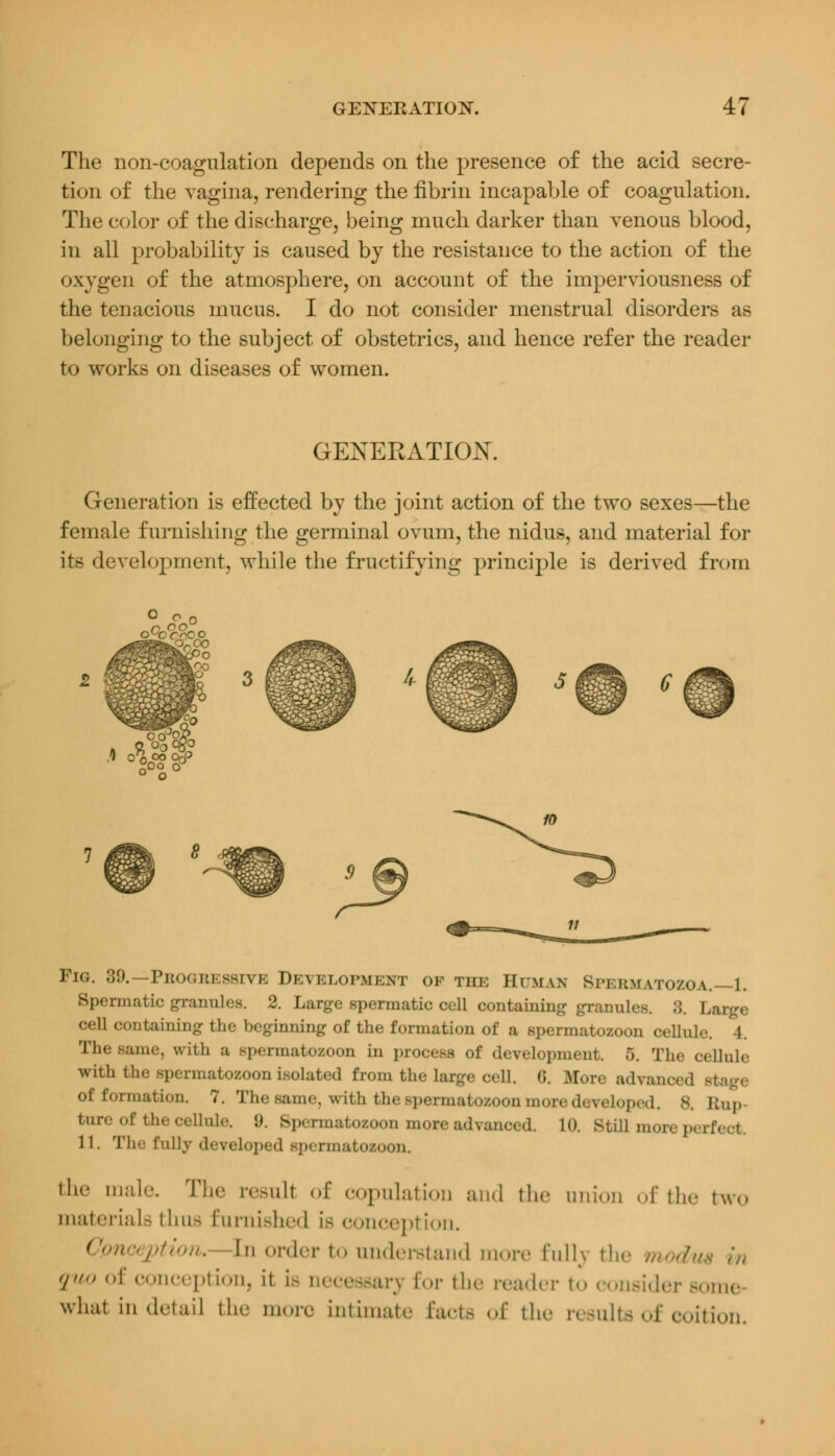 The non-coagulation depends on the presence of the acid secre- tion of the vagina, rendering the fibrin incapable of coagulation. The color of the discharge, being much darker than venous blood, in all probability is caused by the resistance to the action of the oxygen of the atmosphere, on account of the imperviousness of the tenacious mucus. I do not consider menstrual disorders as belonging to the subject of obstetrics, and hence refer the reader to works on diseases of women. GENERATION. Generation is effected by the joint action of the two sexes—the female furnishing the germinal ovum, the nidus, and material for its development, while the fructifying principle is derived from !:3 Fig. 39.—Progressive Development of the Human Spebmatozoa.—1. Spermatic granules. 2. Large spermatic cell containing granules. 8. Large cell containing the beginning of the formation of a spermatozoon cellule. 4. The same, with a Bpermatozoon in process of development 5. The cellule with the Bpermatozoon isolated from the large oell. 6. More advanced stage of formation. 7. The same, with the Bpermatozoon more developed. 8. Etap bnxe of the cellule. :>. Bpermatozoon more advanced, 10. Still more] 11. The fully developed Bpermatozoon. ,llt' male. The result of copulation and the anion of the two materials thus furnished i- conception. Conception. In order to understand more Tullv the modus in 'l'> oi conception, it is necessary for the reader to consider some what in detail tin- more intimate facte of the results of coition.