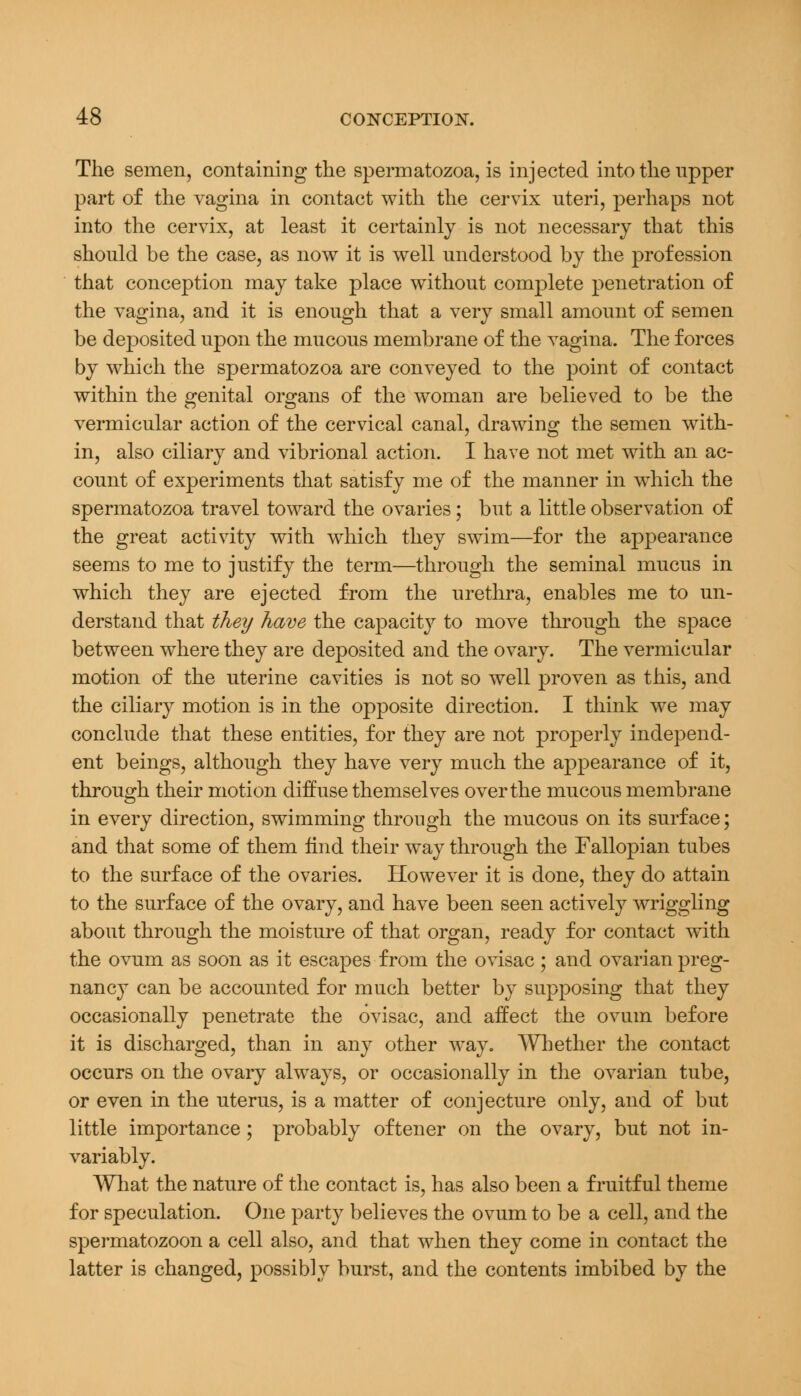 The semen, containing the spermatozoa, is injected into the upper part of the vagina in contact with the cervix uteri, perhaps not into the cervix, at least it certainly is not necessary that this should be the case, as now it is well understood by the profession that conception may take place without complete penetration of the vagina, and it is enough that a very small amount of semen be deposited upon the mucous membrane of the vagina. The forces by which the spermatozoa are conveyed to the point of contact within the genital organs of the woman are believed to be the vermicular action of the cervical canal, drawing the semen with- in, also ciliary and vibrional action. I have not met with an ac- count of experiments that satisfy me of the manner in which the spermatozoa travel toward the ovaries; but a little observation of the great activity with which they swim—for the appearance seems to me to justify the term—through the seminal mucus in which they are ejected from the urethra, enables me to un- derstand that they have the capacity to move through the space between where they are deposited and the ovary. The vermicular motion of the uterine cavities is not so well proven as this, and the ciliary motion is in the opposite direction. I think we may conclude that these entities, for they are not properly independ- ent beings, although they have very much the appearance of it, through their motion diffuse themselves over the mucous membrane in every direction, swimming through the mucous on its surface; and that some of them find their way through the Fallopian tubes to the surface of the ovaries. However it is done, they do attain to the surface of the ovary, and have been seen actively wriggling about through the moisture of that organ, ready for contact with the ovum as soon as it escapes from the ovisac ; and ovarian preg- nancy can be accounted for much better by supposing that they occasionally penetrate the ovisac, and affect the ovum before it is discharged, than in any other way. Whether the contact occurs on the ovary always, or occasionally in the ovarian tube, or even in the uterus, is a matter of conjecture only, and of but little importance; probably oftener on the ovary, but not in- variably. What the nature of the contact is, has also been a fruitful theme for speculation. One party believes the ovum to be a cell, and the spermatozoon a cell also, and that when they come in contact the latter is changed, possibly burst, and the contents imbibed by the