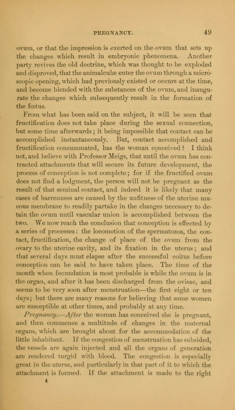 ovum, or that the impression is exerted on the ovum that sets up the changes which result in embryonic phenomena. Another party revives the old doctrine, which was thought to be exploded and disproved, that the animalculae enter the ovum through a micro- scopic opening, which had previously existed or occurs at the time, and become blended with the substances of the ovum, and inaugu- rate the changes which subsequently result in the formation of the foetus. From what has been said on the subject, it will be seen that fructification does not take place during the sexual connection. but some time afterwards; it being impossible that contact can be accomplished instantaneously. But, contact accomplished and fructification consummated, has the woman conceived I I think not. and believe with Professor Meigs, that until the ovum has con- tracted attachments that will secure its future development, the process of conception is not complete; for if the fructified ovum does not find a lodgment, the person will not be pregnant as the result of that seminal contact, and indeed it is likely that many cases of barrenness are caused by the unfitness of the uterine mu- cous membrane to readily partake in the changes necessary to de- tain the ovum until vascular union is accomplished between the two. We now reach the conclusion that conception is effected by a Beries of processes: the locomotion of the spermatozoa, the con- tact, fructification, the change of place of the ovum from the ovary to the uterine cavity, and its fixation in the uterus; and that several days must elapse after the successful coitus bet'-.re conception can be said to have taken place. The time of the month when fecundation is most probable is while the ovum i> in the organ, and after it has been discharged from the ovisac, and seems to he rery boob after menstruation—the first eight or ten days; but there are many reasons for believing that some women are susceptible at other times, and probably at any time. Pregnancy. After the woman has conceived she is pregnant, and then commence a multitude of change- in the maternal organs, which are brought about for the accommodation of the little inhabitant If the congestion of menstruation has subsided, the vessels are again injected and all the organs oi ition are rendered turgid with blood. The congestion i- especially great in the litem-. and particularly in that pail of it to which the attachment is formed. If the attachment is made to the right 4