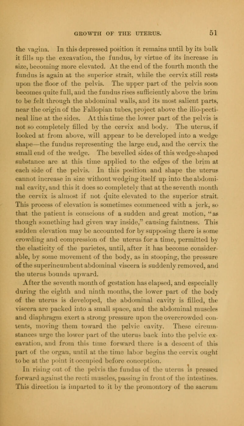 the vagina. In this depressed position it remains until by its bulk it fills up the excavation, the fundus, by virtue of its increase in . becoming more elevated. At the end of the fourth month the fundus is again at the superior strait, while the cervix still restf upon the floor of the pelvis. The upper part of the pelvis soon becomes quite full, and the fundus rises sufficiently above the brim to be felt through the abdominal walls, and its most salient parte, near the origin of the Fallopian tubes, project above the ilio-pecti- neal line at the sides. At this time the lower part of the pelvis is not so completely filled by the cervix and body. The uterus, if looked at from above, will appear to be developed into a wedg< shape—the fundus representing the large end, and the cervix the small end of the wedge. The bevelled sides of this wedge-shaped substance are at this time applied to the edges of the brim at each side of the pelvis. In this position and shape the uterus cannot increase in size without wedging itself up into the abdomi- nal cavity, and this it does so completely that at the seventh month the cervix is almost if not quite elevated to the superior strait This process of elevation is sometimes commenced with a jerk, so that the patient is conscious of a sudden and great motion, as though something had given way inside, causing faintness. This sudden elevation may he accounted for by supposing there issom< crowding and compression <>f the uterus for a time, permitted by the elasticity of the parietes, until, after it has become consider able, by some movement of the body, a- in stooping, the pressor* of the .superincumbent abdominal viscera is suddenly removed, and the Uterus hoiiihb upward. Alter the seventh month of gestation has elapsed, and especially during the eighth and ninth months, the lower part of the bod\ of the uterus is developed, the abdominal cavity is filled, the viscera are packed into a small space, and the abdominal muscle* and diaphragm exert a .strong pressure upon the overcrowded con tents, moving them toward the pchic cavity. These circuuo Btances urge the lower pari of the uterus back into the pelvic cavation, and from this time forward there is a descent of this pari of the organ, until at the time Lab >r begins the cervix ought to be ;it the point it occupied before conception. In rising out of the pelvis the fundus of the uterus is pr< forward againsl the re ;ti m isd.-^. passing in front of the intestines. This direction is imparted to it bv the promontoiy of the .sacrum