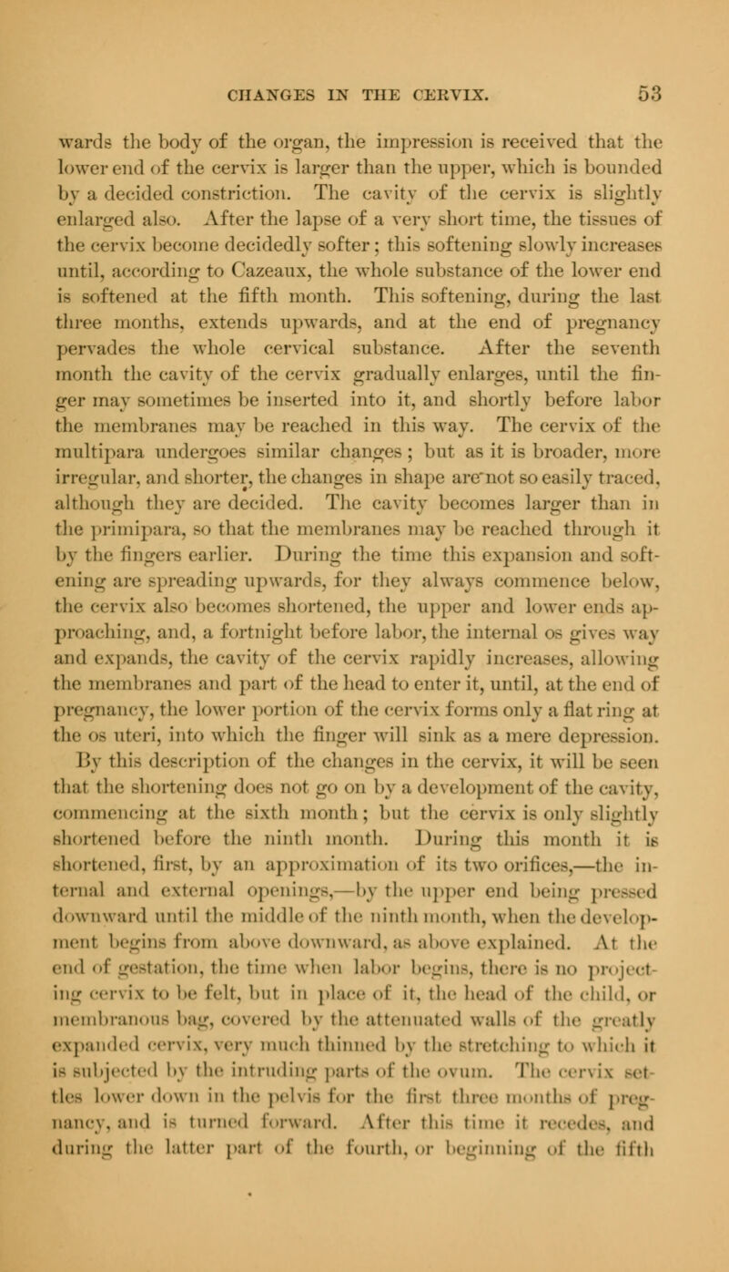 wards the body of the organ, the impression is received that the lower end of the cervix is larger than the upper, which is bounded by a decided constriction. The cavity of the cervix is slightly enlarged also. After the lapse of a very short time, the tissues of the cervix become decidedly softer; this softening slowly increases until, according to Cazeaux, the whole substance of the lower end is softened at the fifth month. This softening, during the last three months, extends upwards, and at the end of pregnancy pervades the whole cervical substance. After the seventh month the cavity of the cervix gradually enlarges, until the fin- ger may sometimes be inserted into it, and shortly before labor the membranes may be reached in this way. The cervix of the multipara undergoes similar changes; but as it is broader, more irregular, and shorter, the changes in shape aremot so easily traced. although they are decided. The cavity becomes larger than in the primipara, so that the membranes may be reached through it by the fingers earlier. During the time this expansion and soft- ening are spreading upwards, for they always commence below, the cervix also becomes shortened, the upper and lower end- ap- proaching, and, a fortnight before labor, the internal os gives way and expands, the cavity of the cervix rapidly increases, allowing the membranes and part of the head to enter it, until, at the end of pregnancy, the lower portion of the cervix forms only a flat ring at the OB uteri, into which the linger will sink as a mere depression. By this description of the changes in the cervix, it will be that the shortening does not go on by a development <>f the cavity, commencing at the sixth month; but the cervix is only slightly shortened before the ninth month. During this month it is shortened, first, by an approximation of its two orifices,—the in- ternal and external openings, by tin- upper end being pressed downward until the middle of the ninth month, when the develop- ment begins from above downward,as above explained. At the end of gestation, the time when labor begins, there is no project ing Cervix to be felt, but in place of it, the head of the child, OF membranous bag, covered by the attenuated walls of the greatly expanded cervix. wv\ much thinned bv the >t retching to which it is subjected by the intruding parts of the ovum. The cervix tic- Lower down in the pelvis for the firsl three months of preg nancy, and is turned forward. Alter this time it recedes, and during the latter part of the fourth, or beginning of the fifth