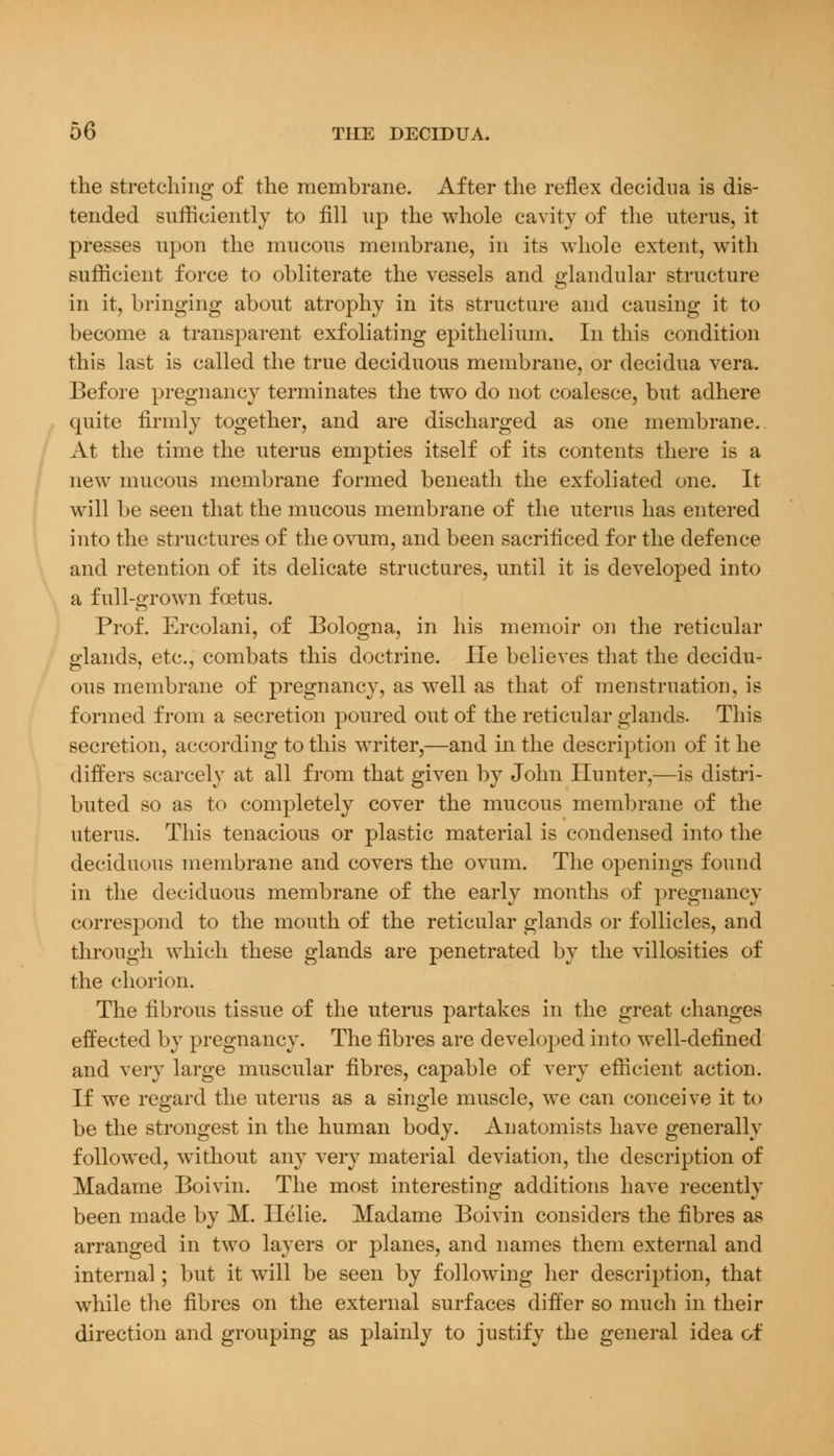 the stretching of the membrane. After the reflex decidna is dis- tended sufficiently to fill up the whole cavity of the uterus, it presses upon the mucous membrane, in its whole extent, with sufficient force to obliterate the vessels and glandular structure in it, bringing about atrophy in its structure and causing it to become a transparent exfoliating epithelium. In this condition this last is called the true deciduous membrane, or decidua vera. Before pregnancy terminates the two do not coalesce, but adhere quite firmly together, and are discharged as one membrane. At the time the uterus empties itself of its contents there is a new mucous membrane formed beneath the exfoliated one. It will be seen that the mucous membrane of the uterus has entered into the structures of the ovum, and been sacrificed for the defence and retention of its delicate structures, until it is developed into a full-grown foetus. Prof. Ercolani, of Bologna, in his memoir on the reticular glands, etc., combats this doctrine. He believes that the decidu- ous membrane of pregnancy, as well as that of menstruation, is formed from a secretion poured out of the reticular glands. This secretion, according to this writer,—and in the description of it he differs scarcely at all from that given by John Hunter,—is distri- buted so as to completely cover the mucous membrane of the uterus. This tenacious or plastic material is condensed into the deciduous membrane and covers the ovum. The openings found in the deciduous membrane of the early months of pregnancy correspond to the mouth of the reticular glands or follicles, and through which these glands are penetrated by the villosities of the chorion. The fibrous tissue of the uterus partakes in the great changes effected by pregnancy. The fibres are developed into well-defined and very large muscular fibres, capable of very efficient action. If we regard the uterus as a single muscle, we can conceive it to be the strongest in the human body. Anatomists have generally followed, without any very material deviation, the description of Madame Boivin. The most interesting additions have recently been made by M. Helie. Madame Boivin considers the fibres as arranged in two layers or planes, and names them external and internal; but it will be seen by following her description, that while the fibres on the external surfaces differ so much in their direction and grouping as plainly to justify the general idea of