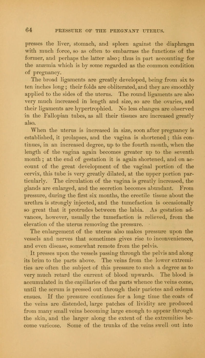 presses the liver, stomach, and spleen against the diaphragm with much force, so as often to embarrass the functions of the former, and perhaps the latter also; thus in part accounting for the anaemia which is by some regarded as the common condition of pregnancy. The broad ligaments are greatly developed, being from six to ten inches long; their folds are obliterated, and they are smoothly applied to the sides of the uterus. The round ligaments are also very much increased in length and size, so are the ovaries, and their ligaments are hypertrophied. No less changes are observed in the Falkvpian tubes, as all their tissues are increased greatly also. When the uterus is increased in size, soon after pregnancy is established, it prolapses, and the vagina is shortened ; this con- tinues, in an increased degree, up to the fourth month, when the length of the vagina again becomes greater up to the seventh month ; at the end of gestation it is again shortened, and on ac- count of the great development of the vaginal portion of the cervix, this tube is very greatly dilated, at the upper portion par- ticularly. The circulation of the vagina is greatly increased, the glands are enlarged, and the secretion becomes abundant. From pressure, during the first six months, the erectile tissue about the urethra is strongly injected, and the tumefaction is occasionally so great that it protrudes between the labia. As gestation ad- vances, however, usually the tumefaction is relieved, from the elevation of the uterus removing the pressure. The enlargement of the uterus also makes pressure upon the vessels and nerves that sometimes gives rise to inconveniences, and even disease, somewhat remote from the pelvis. It presses upon the vessels passing through the pelvis and along its brim to the parts above. The veins from the lower extremi- ties are often the subject of this pressure to such a degree as to very much retard the current of blood upwards. The blood is accumulated in the capillaries of the parts whence the veins come, until the serum is pressed out through their parietes and oedema ensues. If the pressure continues for a long time the coats of the veins are distended, large patches of lividity are produced from many small veins becoming large enough to appear through the skin, and the larger along the extent of the extremities be- come varicose. Some of the trunks of the veins swell out into