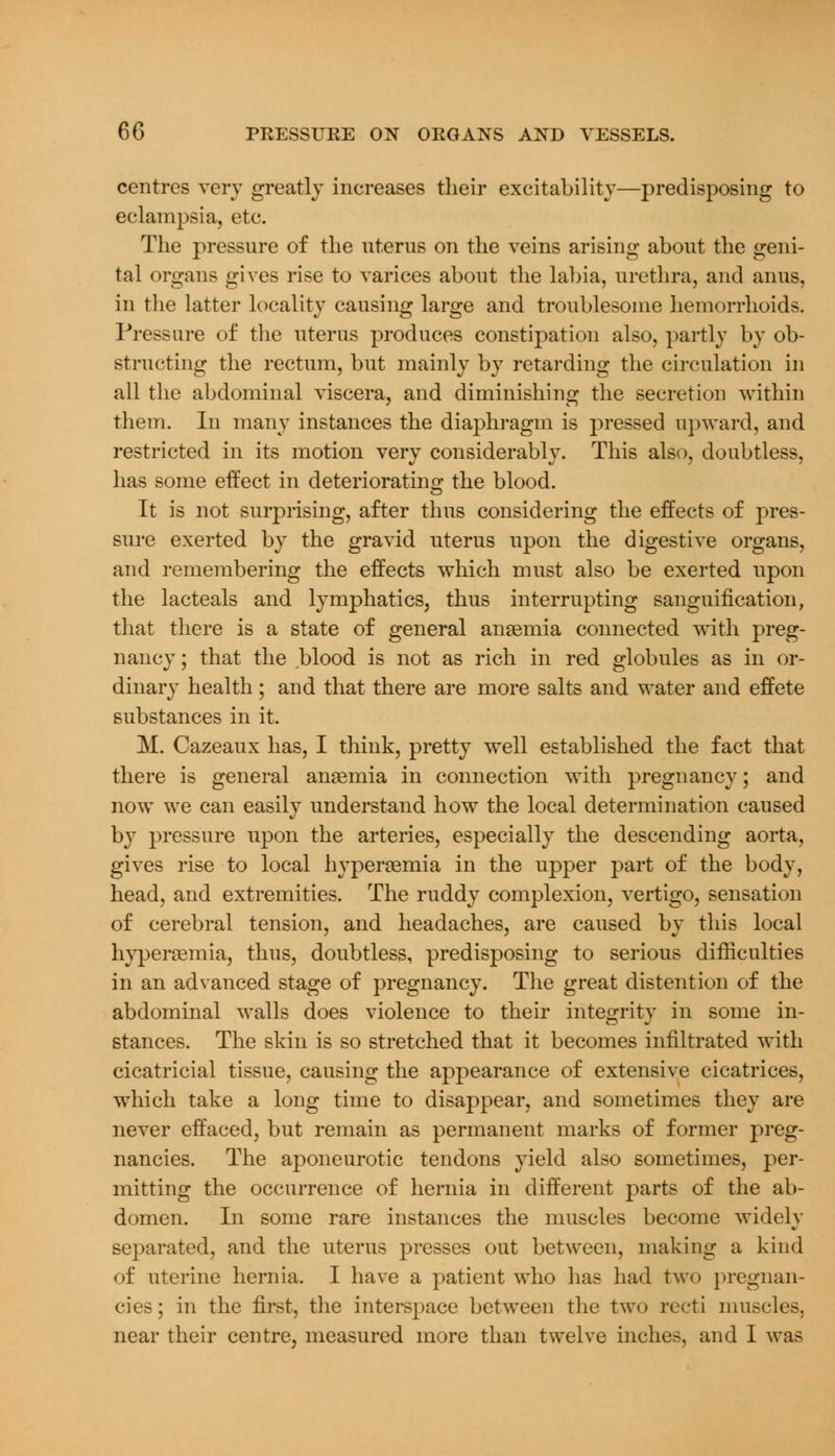 centres very greatly increases their excitability—predisposing to eclampsia, etc. The pressure of the uterus on the veins arising about the geni- tal organs gives rise to varices about the labia, urethra, and anus, in the latter locality causing large and troublesome hemorrhoids. Pressure of the uterus produces constipation also, partly by ob- structing the rectum, but mainly by retarding the circulation in all the abdominal viscera, and diminishing the secretion within them. In many instances the diaphragm is pressed upward, and restricted in its motion very considerably. This also, doubtless, has some effect in deteriorating the blood. It is not surprising, after thus considering the effects of pres- sure exerted by the gravid uterus upon the digestive organs, and remembering the effects which must also be exerted upon the lacteals and lymphatics, thus interrupting sanguification, that there is a state of general anaemia connected with preg- nancy ; that the blood is not as rich in red globules as in or- dinary health ; and that there are more salts and water and effete substances in it. M. Cazeaux has, I think, pretty well established the fact that there is general anaemia in connection with pregnancy; and now we can easily understand how the local determination caused by pressure upon the arteries, especially the descending aorta, gives rise to local hyperemia in the upper part of the body, head, and extremities. The ruddy complexion, vertigo, sensation of cerebral tension, and headaches, are caused by this local hyperemia, thus, doubtless, predisposing to serious difficulties in an advanced stage of pregnancy. The great distention of the abdominal walls does violence to their integrity in some in- stances. The skin is so stretched that it becomes infiltrated with cicatricial tissue, causing the appearance of extensive cicatrices, which take a long time to disappear, and sometimes they are never effaced, but remain as permanent marks of former preg- nancies. The aponeurotic tendons yield also sometimes, per- mitting the occurrence of hernia in different parts of the ab- domen. In some rare instances the muscles become widely separated, and the uterus presses out between, making a kind of uterine hernia. I have a patient who has had two pregnan- cies; in the first, the interspace between the two recti muscles, near their centre, measured more than twelve inches, and I was