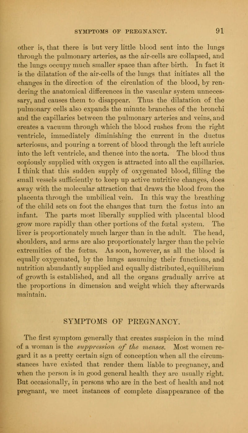 other is, that there is but very little blood sent into the lungs through the pulmonary arteries, as the air-cells are collapsed, and the lungs occupy much smaller space than after birth. In fact it is the dilatation of the air-cells of the lungs that initiates all the changes in the direction of the circulation of the blood, by ren- dering the anatomical differences in the vascular system unneces- sary, and causes them to disappear. Thus the dilatation of the pulmonary cells also expands the minute branches of the bronchi and the capillaries between the pulmonary arteries and veins, and creates a vacuum through which the blood rushes from the ri^ht ventricle, immediately diminishing the current in the ductus arteriosus, and pouring a torrent of blood through the left auricle into the left ventricle, and thence into the aorta. The blood thus copiously supplied with oxygen is attracted into all the capillaries. I think that this sudden supply of oxygenated blood, filling the small vessels sufficiently to keep up active nutritive changes, does away with the molecular attraction that draws the blood from the placenta through the umbilical vein. In this way the breathing of the child sets on foot the changes that turn the foetus into an infant. The parts most liberally supplied with placental blood grow more rapidly than other portions of the foetal system. The liver is proportionately much larger than in the adult. The head, shoulders, and arms are also proportionately larger than the pelvic extremities of the foetus. As soon, however, as all the blood is equally oxygenated, by the lungs assuming their functions, and nutrition abundantly supplied and equally distributed, equilibrium of growth is established, and all the organs gradually arrive at the proportions in dimension and weight which they afterwards maintain. SYMPTOMS OF PREGNAKCY. The firsl symptom generally that creates suspicion in the mind of a woman is the suppression of the menses. Most women re- gard it as ;i pretty certain sign of conception when all the circum- stances have existed that render them liable to pregnancy, and when the person is in good general health they are usually right. F>ut occasionally, in persons who are in the best of health and not pregnant, we meet instances of complete disappearance of the