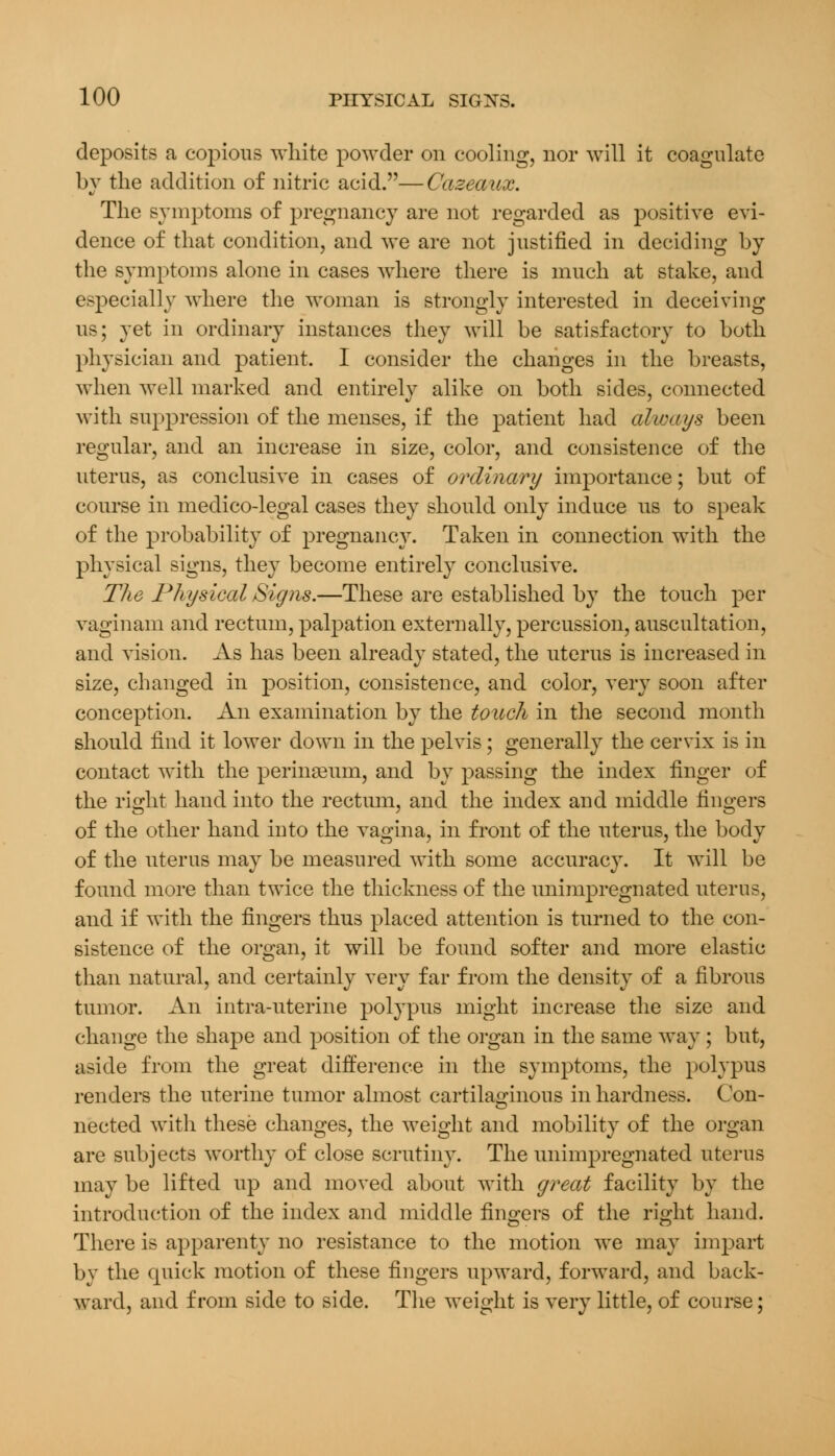 deposits a copious white powder on cooling, nor will it coagulate by the addition of nitric acid.—Cazeaux. The symptoms of pregnancy are not regarded as positive evi- dence of that condition, and we are not justified in deciding by the symptoms alone in cases where there is much at stake, and especially where the woman is strongly interested in deceiving us; yet in ordinary instances they will be satisfactory to both physician and patient. I consider the changes in the breasts, when well marked and entirely alike on both sides, connected with suppression of the menses, if the patient had always been regular, and an increase in size, color, and consistence of the uterus, as conclusive in cases of ordinary importance; but of course in medico-legal cases they should only induce us to speak of the probability of pregnancy. Taken in connection with the physical signs, they become entirely conclusive. The Physical Signs.—These are established by the touch per vaginam and rectum, palpation externally, percussion, auscultation, and vision. As has been already stated, the uterus is increased in size, changed in position, consistence, and color, very soon after conception. An examination by the touch in the second month should find it lower down in the pelvis; generally the cervix is in contact with the perineum, and by passing the index finger of the right hand into the rectum, and the index and middle fingers of the other hand into the vagina, in front of the uterus, the body of the uterus may be measured with some accuracy. It will be found more than twice the thickness of the unimpregnated uterus, and if with the fingers thus placed attention is turned to the con- sistence of the organ, it will be found softer and more elastic than natural, and certainly very far from the density of a fibrous tumor. An intra-uterine polypus might increase the size and change the shape and position of the organ in the same way ; but, aside from the great difference in the symptoms, the polypus renders the uterine tumor almost cartilaginous in hardness. Con- nected with these changes, the weight and mobility of the organ are subjects worthy of close scrutiny. The unimpregnated uterus may be lifted up and moved about with great facility by the introduction of the index and middle fingers of the right hand. There is apparenty no resistance to the motion we may impart by the quick motion of these fingers upward, forward, and back- ward, and from side to side. The weight is very little, of course;