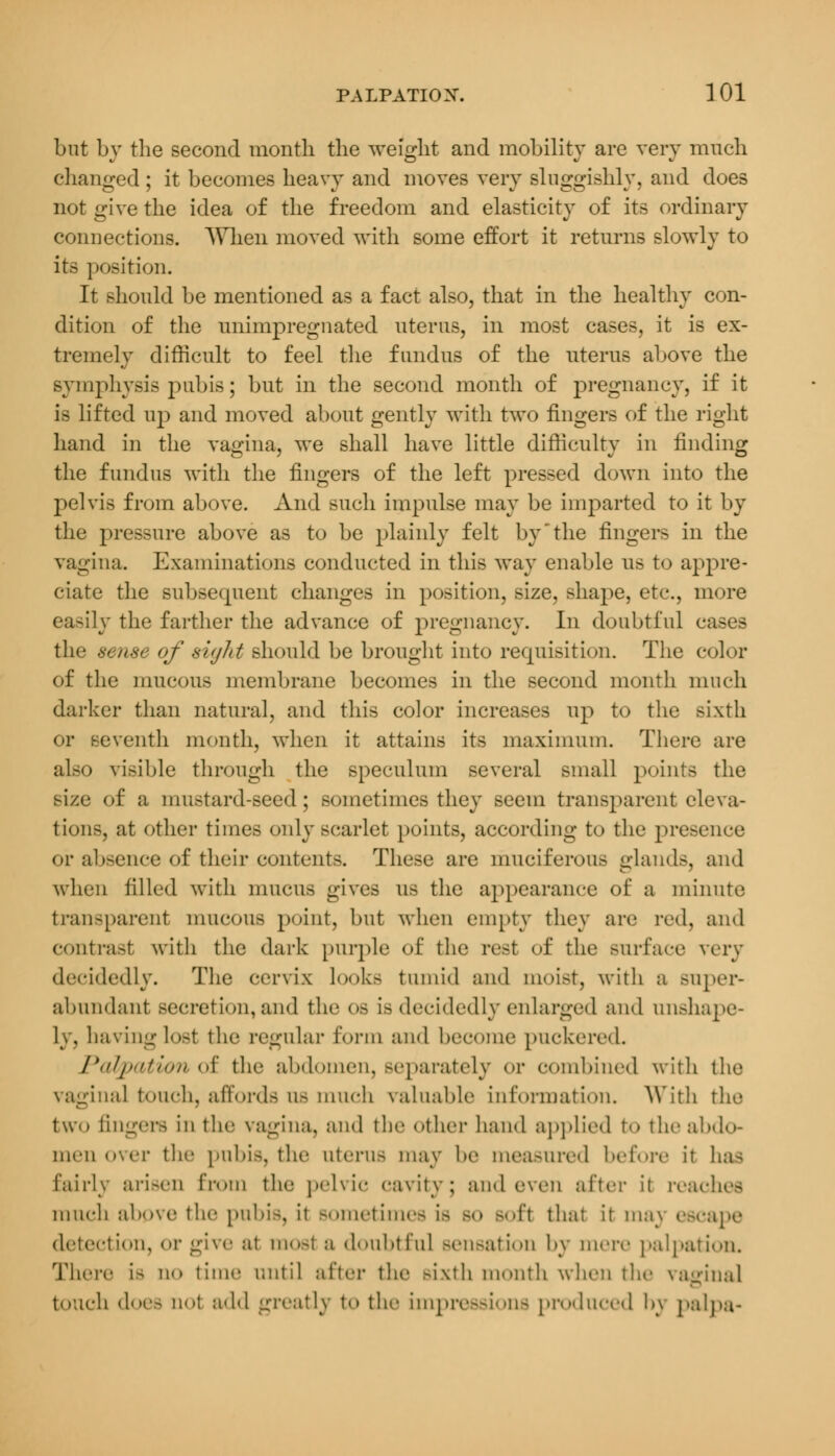 but by the second month the weight and mobility are very much changed ; it becomes heavy and moves very sluggishly, and does not give the idea of the freedom and elasticity of its ordinary connections. AYhen moved with some effort it returns slowly to its position. It should be mentioned as a fact also, that in the healthy con- dition of the unimpregnated uterus, in most cases, it is ex- tremely difficult to feel the fundus of the uterus above the symphysis pubis; but in the second month of pregnancy, if it is lifted up and moved about gently with two fingers of the right hand in the vagina, we shall have little difficulty in finding the fundus with the fingers of the left pressed down into the pelvis from above. And such impulse may be imparted to it by the pressure above as to be plainly felt by'the fingers in the vagina. Examinations conducted in this way enable us to appre- ciate the subsequent changes in position, size, shape, etc., more easily the farther the advance of pregnancy. In doubtful cases the sense of sight should be brought into requisition. The color of the mucous membrane becomes in the second month much darker than natural, and this color increases up to the sixth or seventh month, when it attains its maximum. There are also visible through the speculum several small points the size of a mustard-seed ; sometimes they seem transparent eleva- tions, at other times only scarlet points, according to the presence or absence of their contents. These are muciferous glands, and when filled with mucus gives us the appearance of a minute transparent mucous point, but when empty they are red, and contrast with the dark purple of the rest of the surface very decidedly. The cervix looks tumid and moist, with a super- abundant secretion, and the os is decidedly enlarged and unshape- ly, having lost the regular form and become puckered. Palpation of the abdomen, separately or combined with the vaginal touch, affords as much valuable information. With the two angers in the vagina, and the other hand applied to the abdo- men over the pubis, the uterus may be measured before it has Eairly arisen from the pelvic cavity; and even after ii reaches much above the pubis, it sometimes i> so Boff that it m;n escape detection, or give at moel a doubtful >eii>ati<»n by mere palpation. There is ao time until after the sixth nmnth when the vagina] touch does ii! add greatly to the impressions produced by palpa-