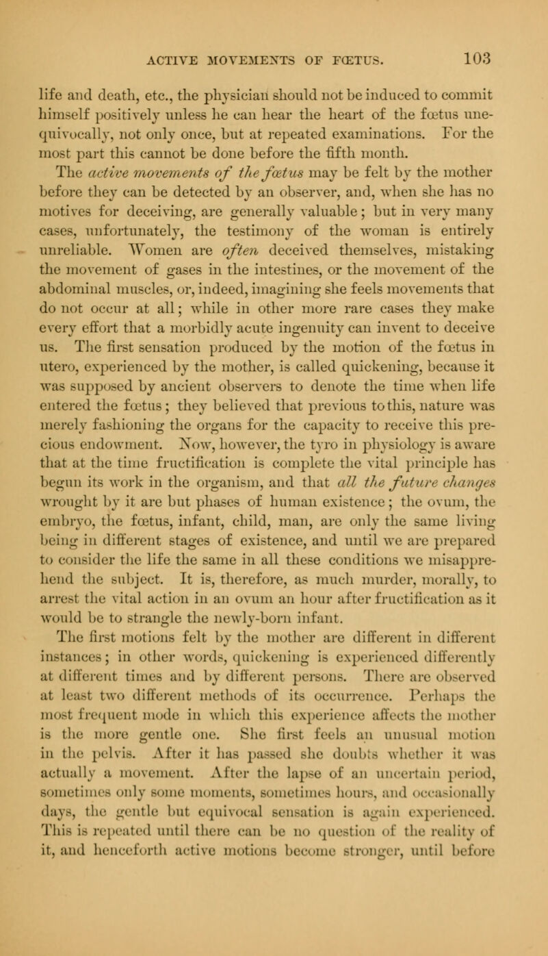 life and death, etc., the physician should not be induced to commit himself positively unless he can hear the heart of the foetus une- quivocally, not only once, hut at repeated examinations. For the most part this cannot be done before the fifth month. The active movements of the foetus may be felt by the mother before they can be detected by an observer, and, when she lias no motives for deceiving, are generally valuable; but in very many cases, unfortunately, the testimony of the woman is entirely unreliable. Women are often deceived themselves, mistaking the movement of gases in the intestines, or the movement of the abdominal muscles, or, indeed, imagining she feels movements that do not occur at all; while in other more rare cases they make every effort that a morbidly acute ingenuity can invent to deceive us. The first sensation produced by the motion of the foetus in utero, experienced by the mother, is called quickening, because it was supposed by ancient observers to denote the time when life entered the foetus ; they believed that previous to this, nature was merely fashioning the organs for the capacity to receive this pre- cious endowment. Now, however,the tyro in physiology is aware that at the time fructification is complete the vital principle has begun its work in the organism, and that (ill the futun changes wrought by it are but phases of human existence; the ovum, the embryo, the fcetus, infant, child, man, are only the same living being in different stages of existence, and until we are prepared to consider the life the same in all these conditions we misappre- hend the subject. It is, therefore, as much murder, morally, to arrest the vital action in an ovum an hour after fructification as it would be to strangle the newly-born infant. The first motions felt by the mother are different in different instances; in other words, quickening is experienced differently at different times and by different persons. There are observed at Least two different methods <>!' it- occurrence. Perhaps the most frequent mode in which this experience affects the mother is the more gentle one. She firs! feels an unu.Mial motion in the pelvis. Alter it has passed Bhe doubts whether it was actually a movement After the Lapse of an uncertain period, sometimes only some moments, sometimes hours, and occasionally days, the gentle l.nt equivocal sensation is again experienced. This i.> repeated until there can be no questlOD of the reality of it, and henceforth active motions become stronger, until before