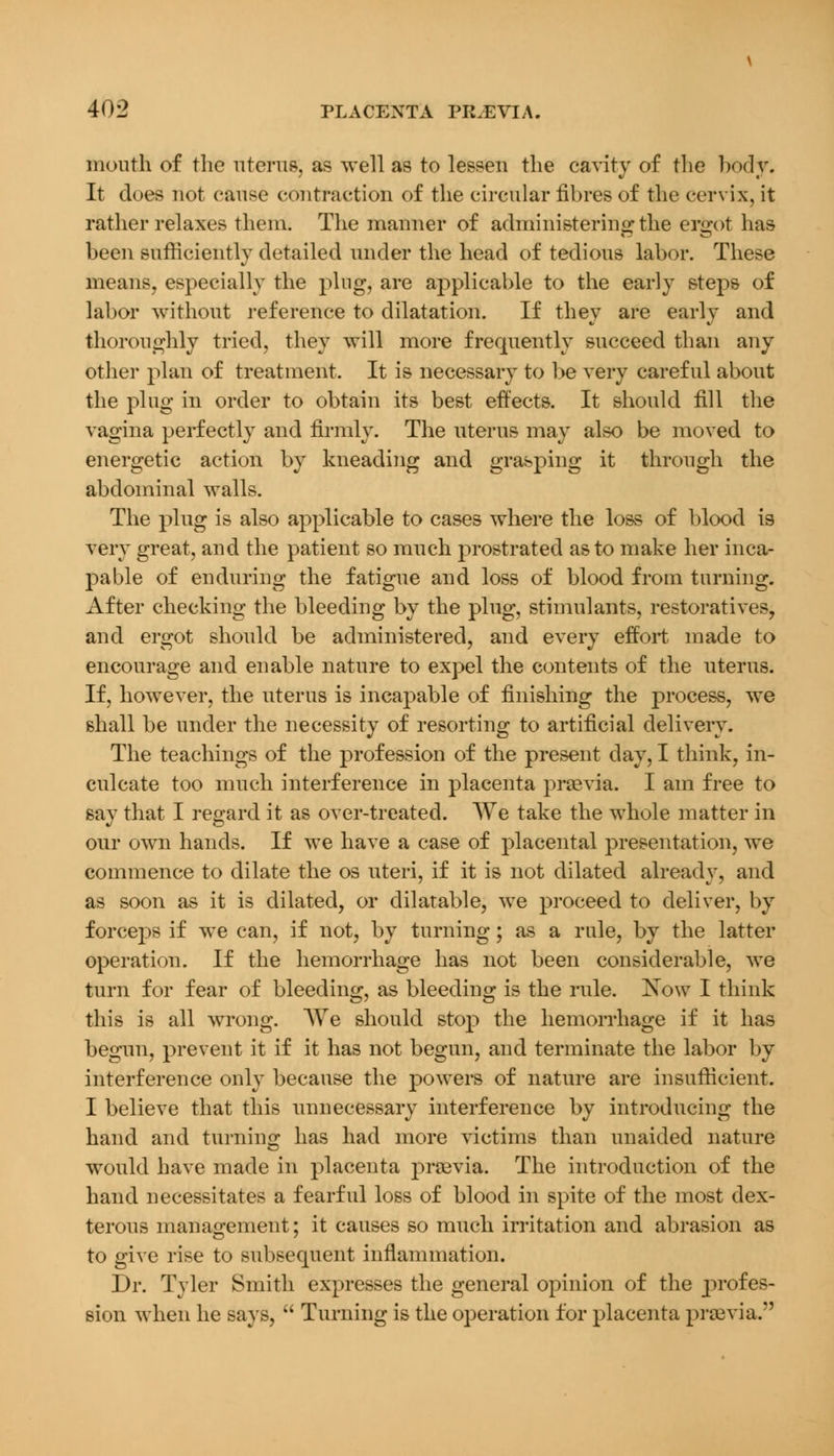 mouth of the uterus, as well as to lessen the cavity of the body. It does not cause contraction of the circular fibres of the cervix, it rather relaxes them. The manner of administering the ergot has been sufficiently detailed under the head of tedious labor. These means, especially the plug, are applicable to the early steps of labor without reference to dilatation. If they are early and thoroughly tried, they will more frequently succeed than any other plan of treatment. It is necessary to be very careful about the plug in order to obtain its best effects. It should fill the vagina perfectly and firmly. The uterus may also be moved to energetic action by kneading and grasping it through the abdominal walls. The plug is also applicable to cases where the loss of blood is very great, and the patient so much prostrated as to make her inca- pable of enduring the fatigue and loss of blood from turning. After checking the bleeding by the plug, stimulants, restoratives, and ergot should be administered, and every effort made to encourage and enable nature to expel the contents of the uterus. If, however, the uterus is incapable of finishing the process, we shall be under the necessity of resorting to artificial delivery. The teachings of the profession of the present day, I think, in- culcate too much interference in placenta praevia. I am free to say that I regard it as over-treated. We take the whole matter in our own hands. If we have a case of placental presentation, we commence to dilate the os uteri, if it is not dilated already, and as soon as it is dilated, or dilatable, we proceed to deliver, by forceps if we can, if not, by turning; as a rule, by the latter operation. If the hemorrhage has not been considerable, we turn for fear of bleeding, as bleeding is the rule. Now I think this is all wrong. AVe should stop the hemorrhage if it has begun, prevent it if it has not begun, and terminate the labor by interference only because the powers of nature are insufficient. I believe that this unnecessary interference by introducing the hand and turning has had more victims than unaided nature would have made in placenta praevia. The introduction of the hand necessitates a fearful loss of blood in spite of the most dex- terous management; it causes so much irritation and abrasion as to give rise to subsequent inflammation. Dr. Tyler Smith expresses the general opinion of the profes- sion when he says,  Turning is the operation for placenta praevia.