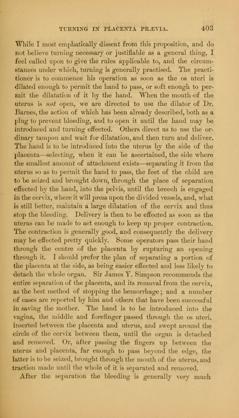 TThile I most emphatically dissent from this proposition, and do not believe turning necessary or justifiable as a general thing, I feel called upon to give the rules applicable to, and the circum- stances under which, turning is generally practised. The practi- tioner is to commence his operation as soon as the os uteri is dilated enough to permit the hand to pass, or soft enough to per- mit the dilatation of it by the hand. When the mouth of the uterus is not open, we are directed to use the dilator of Dr. Barnes, the action of which has been already described, both as a plug to prevent bleeding, and to open it until the hand may be introduced and turning effected. Others direct us to use the or- dinary tampon and wait for dilatation, and then turn and deliver. The hand is to be introduced into the uterus by the side of the placenta—selecting, when it can be ascertained, the side where the smallest amount of attachment exists—separating it from the uterus so as to permit the hand to pass, the feet of the child are to be seized and brought down, through the place of separation effected by the hand, into the pelvis, until the breech is engaged in the cervix, where it will press upon the divided vessels, and, what is still better, maintain a large dilatation of the cervix and thus stop the bleeding. Delivery is then to be effected as soon as the uterus can be made to act enough to keep up proper contraction. The contraction is generally good, and consequently the delivery may be effected pretty quickly. Some operators pass their hand through the centre of the placenta by rupturing an opening through it. I should prefer the plan of separating a portion of the placenta at the Bide, as being easier effected and less Likely to detach the whole organ. Sir James Y. Simpson recommends the entire separation of the placenta, and its removal from the cervix, as the best methyl of stopping the hemorrhage j and a number of cases are reported by him and others that have been successful in saving the mother. The hand is t«> he introduced into the vagina, the middle and forefinger passed through the os uteri, inserted between the placenta and uterus, and BWepI around the Circle of the cervix between them, until the organ is detached and removed Or, after passing the fingers up between the Uterus and placenta, far enough to paBS beyond the edge, the latter i-1«> be Beized, brought through the mouth of the uterus, and traction made until the whole of it i- separated and removed. After the separation the bleeding is generally very much
