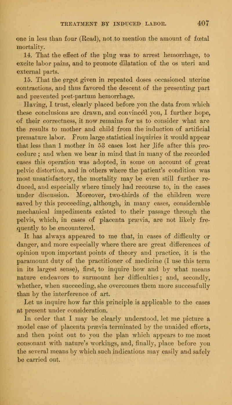 one in less than four (Read), not to mention the amount of foetal mortality. 14. That the effect of the plug was to arrest hemorrhage, to excite labor pains, and to promote dilatation of the os uteri and external parts. 15. That the ergot given in repeated doses occasioned uterine contractions, and thus favored the descent of the presenting part and prevented ]x>st-partum hemorrhage. Having, I trust, clearly placed before yon the data from which these conclusions are drawn, and convince'd you, I further hope, of their correctness, it now remains for us to consider what are the results to mother and child from the induction of artificial premature labor. From large statistical inquiries it would appear that less than 1 mother in 53 cases lost her .life after this pro- cedure ; and when we bear in mind that in many of the recorded cases this operation was adopted, in some on account of great pelvic distortion, and in others where the patient's condition was most unsatisfactory, the mortality may be even still further re- duced, and especially where timely had recourse to, in the cases under discussion. Moreover, two-thirds of the children were saved by this proceeding, although, in many cases, considerable mechanical impediments existed to their passage through the pelvis, which, in cases of placenta praevia, are not likely fre- quently to be encountered. It has always appeared to me that, in cases of difficulty or danger, and more especially where there are great differences of opinion upon important points of theory and practice, it is the paramount duty of the practitioner of medicine (I use this term in its Largest sense), first, to inquire how and by what means nature endeavors to surmount her difficulties; and, secondly, whether, when succeeding, she overcomes them more successfully than by the interference of art. Let us inquire how far this principle is applicable to the cases ;it present under consideration. Ill order that I may be clearly understood, let me picture a model case of placenta previa terminated by the unaided efforts, and then point out t<> you the plan which appears to me most consonant with nature'- workings, and, finally, place before you the several mean- by which such indications mav ea.-il\ and -alelv be carried <>ut.