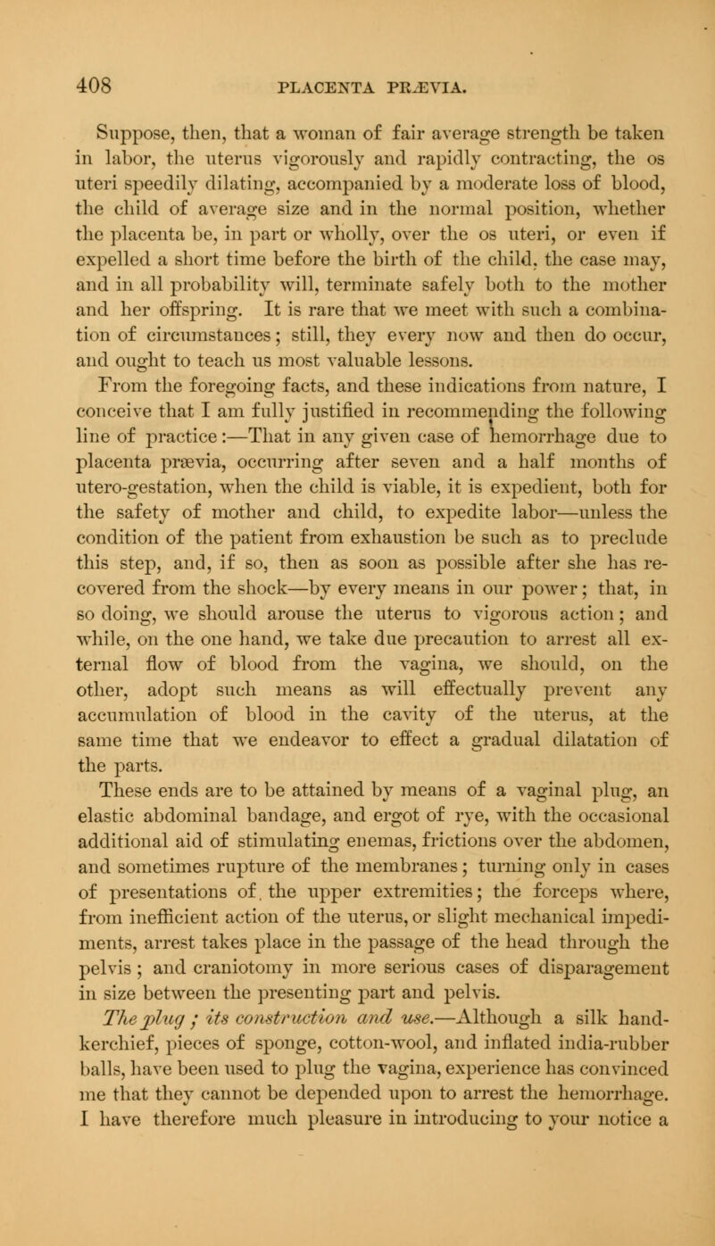 Suppose, then, that a woman of fair average strength be taken in labor, the uterus vigorously and rapidly contracting, the os uteri speedily dilating, accompanied by a moderate loss of blood, the child of average size and in the normal position, whether the placenta be, in part or wholly, over the os uteri, or even if expelled a short time before the birth of the child, the case may, and in all probability will, terminate safely both to the mother and her offspring. It is rare that we meet with such a combina- tion of circumstances; still, they every now and then do occur, and ought to teach us most valuable lessons. From the foregoing facts, and these indications from nature, I conceive that I am fully justified in recommending the following line of practice:—That in any given case of hemorrhage due to placenta prsevia, occurring after seven and a half months of utero-gestation, when the child is viable, it is expedient, both for the safety of mother and child, to expedite labor—unless the condition of the patient from exhaustion be such as to preclude this step, and, if so, then as soon as possible after she has re- covered from the shock—by every means in our power; that, in so doing, we should arouse the uterus to vigorous action; and while, on the one hand, we take due precaution to arrest all ex- ternal flow of blood from the vagina, we should, on the other, adopt such means as will effectually prevent any accumulation of blood in the cavity of the uterus, at the same time that we endeavor to effect a gradual dilatation of the parts. These ends are to be attained by means of a vaginal plug, an elastic abdominal bandage, and ergot of rye, with the occasional additional aid of stimulating enemas, frictions over the abdomen, and sometimes rupture of the membranes; turning only in cases of presentations of, the upper extremities; the forceps where, from inefficient action of the uterus, or slight mechanical impedi- ments, arrest takes place in the passage of the head through the pelvis ; and craniotomy in more serious cases of disparagement in size between the presenting part and pelvis. The plug ; its construction and use.—Although a silk hand- kerchief, pieces of sponge, cotton-wool, and inflated india-rubber balls, have been used to plug the vagina, experience has convinced me that they cannot be depended upon to arrest the hemorrhage. I have therefore much pleasure in introducing to your notice a