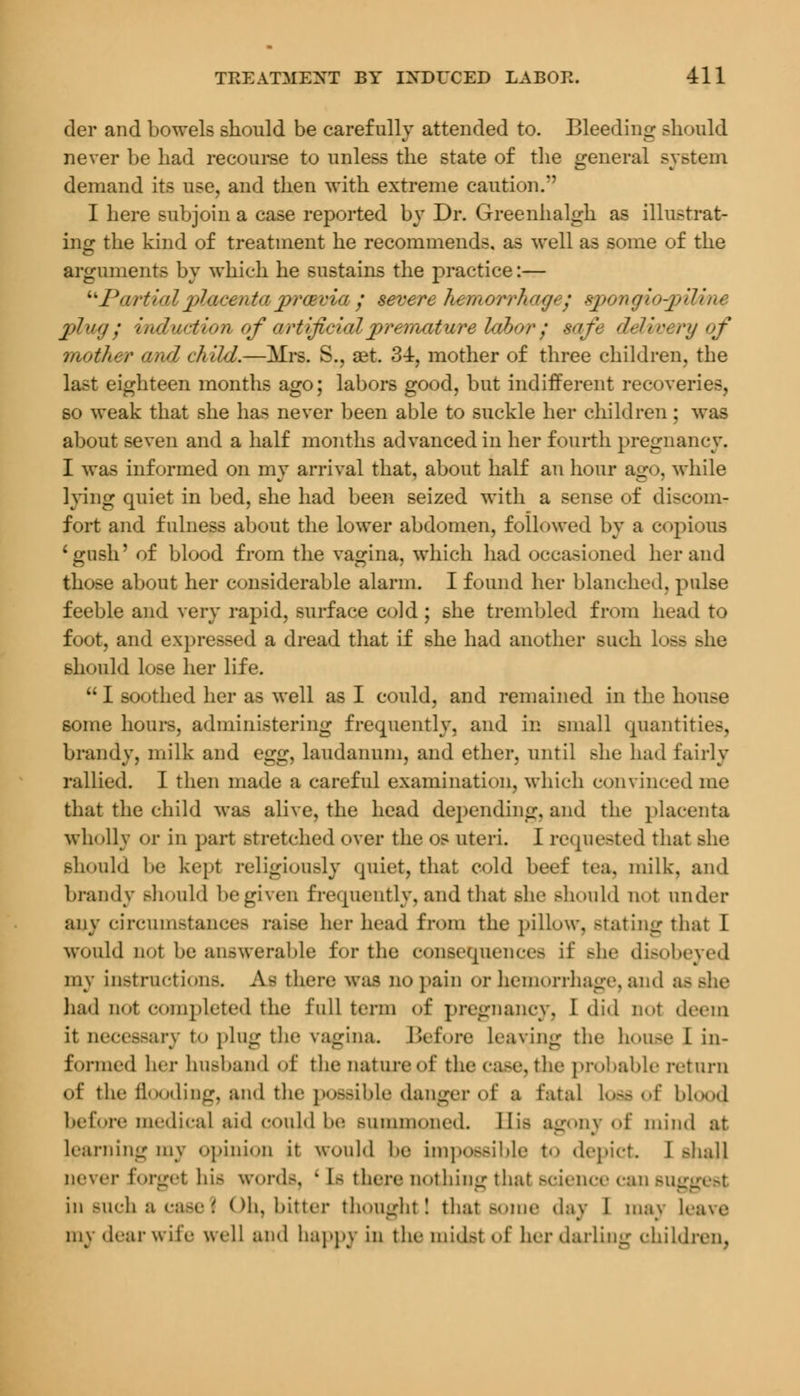 der and bowels should be carefully attended to. Bleeding should never be had recourse to unless the state of the general system demand its use, and then with extreme caution.*' I here subjoin a case reported by Dr. Greenhalgh as illustrat- ing the kind of treatment he recommends, as well as some of the arguments by which he sustains the practice:— Partialplacentajprcevia y severe hemorrhagi: sponoio^pilme plmg ; induction of artificial premature labor: safe delivery of mother and child.—Mrs. S., aet. 3±, mother of three children, the last eighteen months ago; labors good, but indifferent recoveries, so weak that she has never been able to suckle her children; was about seven and a half months advanced in her fourth pregnancy. I was informed on my arrival that, about half an hour ago, while lying quiet in bed, she had been seized with a sense of discom- fort and fulness about the lower abdomen, followed by a copious 'gush' of blood from the vagina, which had occasioned her and those about her considerable alarm. I found her blanched, pulse feeble and very rapid, surface cold ; she trembled from head to foot, and expressed a dread that if she had another such loss she should lose her life.  I soothed her as well as I could, and remained in the house some hours, administering frequently, and in small quantities, brandy, milk and egg, laudanum, and ether, until she had fairly rallied. I then made a careful examination, which convinced me that the child was alive, the head depending, and the placenta wholly or in part stretched over the os uteri. I requested that she should be kept religiously quiet, that cold beef tea, milk, and brandy should be given frequently, and that she Bhould not under any circumstances raise her head from the pillow, Btating that 1 would Dot be answerable for the consequences if she disobeyed my instructions. As there w*M no pain or hemorrhage, and ae had Dot completed the full term of pregnancy, I did not deem it necessary to ping the vagina. Before leaving the house I in- formed her husband of the nature of the case, the probable return of the flooding, and the possible danger of a fatal loSfl of bloOf) before medical aid could be summoned. His agony of mind at learning my opinion it would be impossible t.> depict I shall never forget hu words, ' Is there nothing that science can suggest in such a case 1 Oh, bitter thought! that some day I may leave my dear wife well and happy in the tnidsl of her darling children.