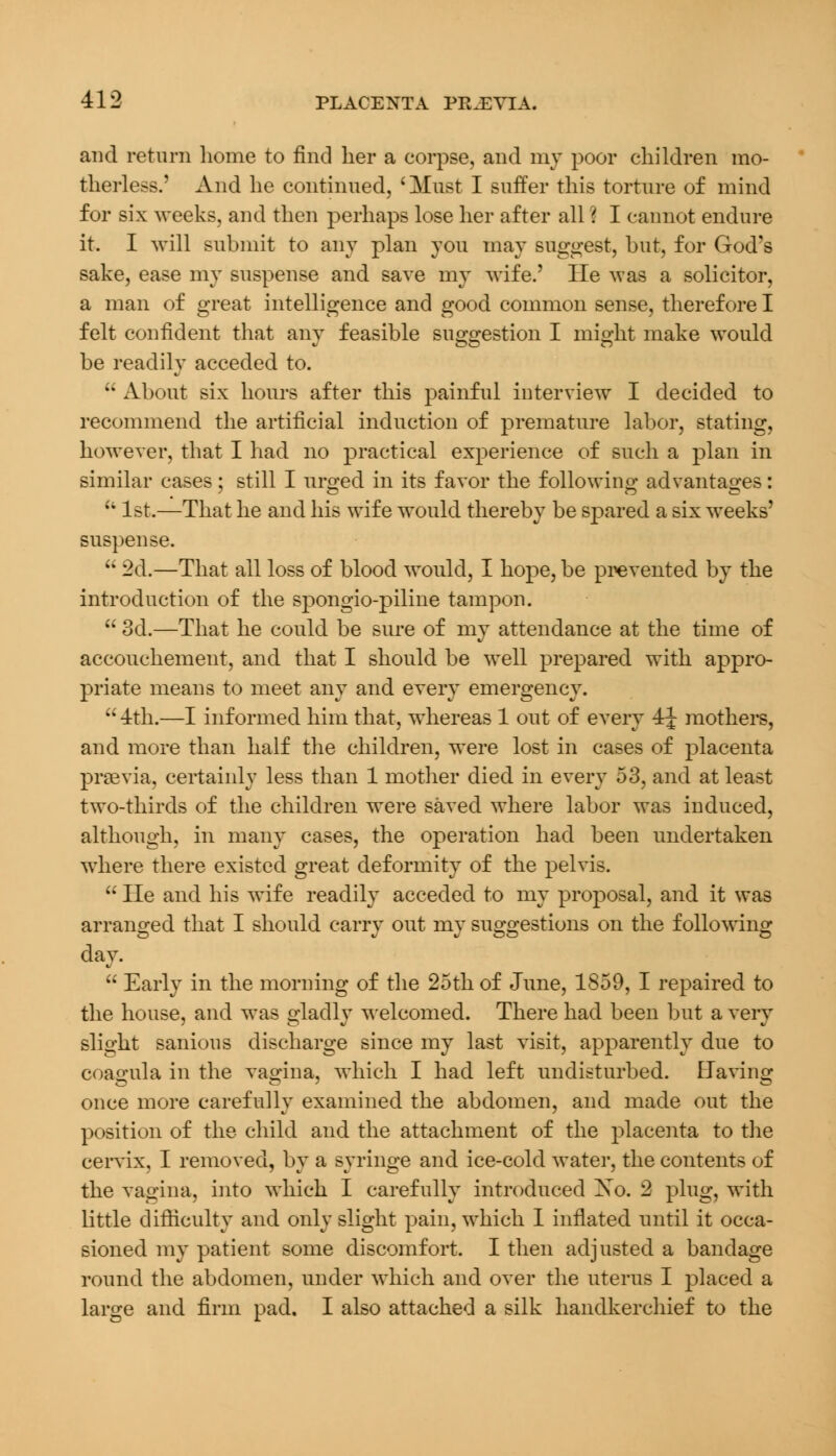 and return home to find her a corpse, and my poor children mo- therless.' And he continued, 'Must I suffer this torture of mind for six weeks, and then perhaps lose her after all ? I cannot endure it. I will submit to any plan you may suggest, but, for God's sake, ease my suspense and save my wife.' He was a solicitor, a man of great intelligence and good common sense, therefore I felt confident that any feasible suggestion I might make would be readily acceded to.  About six hours after this painful interview I decided to recommend the artificial induction of premature labor, stating, however, that I had no practical experience of such a plan in similar cases; still I urged in its favor the following advantages: 11 1st.—That he and his wife would thereby be spared a six weeks' suspense.  2d.—That all loss of blood would, I hope, be prevented by the introduction of the spongio-piline tampon.  3d.—That he could be sure of my attendance at the time of accouchement, and that I should be well prepared with appro- priate means to meet any and every emergency.  4th.—I informed him that, whereas 1 out of every 4J mothers, and more than half the children, were lost in cases of placenta praevia, certainly less than 1 mother died in every 53, and at least two-thirds of the children were saved where labor was induced, although, in many cases, the operation had been undertaken where there existed great deformity of the pelvis.  He and his wife readily acceded to my proposal, and it was arranged that I should carry out my suggestions on the following day.  Early in the morning of the 25th of June, 1859, I repaired to the house, and was gladly welcomed. There had been but a very slight sanious discharge since my last visit, apparently due to coagula in the vagina, which I had left undisturbed. Bavins once more carefully examined the abdomen, and made out the position of the child and the attachment of the placenta to the cervix, I removed, by a syringe and ice-cold water, the contents of the vagina, into which I carefully introduced Xo. 2 plug, with little difficulty and only slight pain, which I inflated until it occa- sioned my patient some discomfort. I then adjusted a bandage round the abdomen, under which and over the uterus I placed a large and firm pad. I also attached a silk handkerchief to the