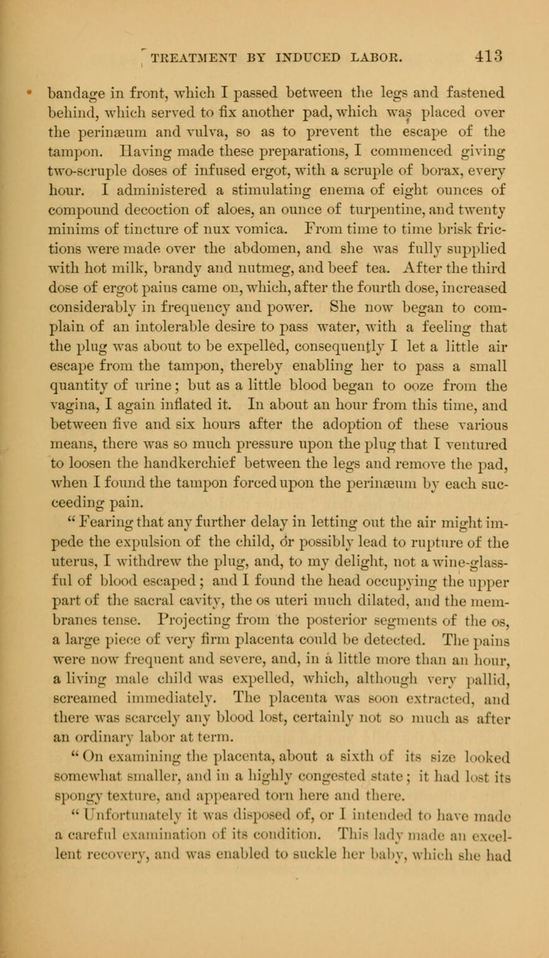 bandage in front, which I passed between the legs and fastened behind, which served to fix another pad, which was placed over the perinaeum and vulva, so as to prevent the escape of the tampon. Having made these preparations, I commenced giving two-scruple doses of infused ergot, with a scruple of borax, every hour. I administered a stimulating enema of eight ounces of compound decoction of aloes, an ounce of turpentine, and twenty minims of tincture of nux vomica. From time to time brisk fric- tions were made over the abdomen, and she was fully supplied with hot milk, brandy and nutmeg, and beef tea. After the third dose of ergot pains came on, which, after the fourth dose, increased considerably in frequency and power. She now began to com- plain of an intolerable desire to pass water, with a feeling that the plug was about to be expelled, consequently I let a little air escape from the tampon, thereby enabling her to pass a small quantity of urine; but as a little blood began to ooze from the vagina, I again inflated it. In about an hour from this time, and between five and six hours after the adoption of these various means, there was so much pressure upon the plug that I ventured to loosen the handkerchief between the legs and remove the pad, when I found the tampon forced upon the perinaeum by each suc- ceeding pain.  Fearing that any further delay in letting out the air might im- pede the expulsion of the child, or possibly lead to rupture of the uterus, I withdrew the plug, and, to my delight, not a wine-glass- ful of blood escaped; and I found the head occupying the upper part of the sacral cavity, the os uteri much dilated, and the mem- branes tense. Projecting from the posterior Begments of the os, a large piece of very firm placenta could be detected. The pains were now frequent and severe, and, in a little more than an hour, a living male child was expelled, which, although \erv pallid, screamed immediately. The placenta was Boon extracted, and there was scarcely any blood lost, certainly not so much aa after an ordinary labor at term.  Cm examining the placenta, about a sixth of its Bize looked Bomewhai smaller, and in a highly congested state; it had losl its Bpongy texture, and appeared torn here and there.  Unfortunately it was disposed of, or 1 intended to have made a careful examination of its condition. This lady made an excel- lent recovery, and was enabled to BUCkle her baby, which Bhe had