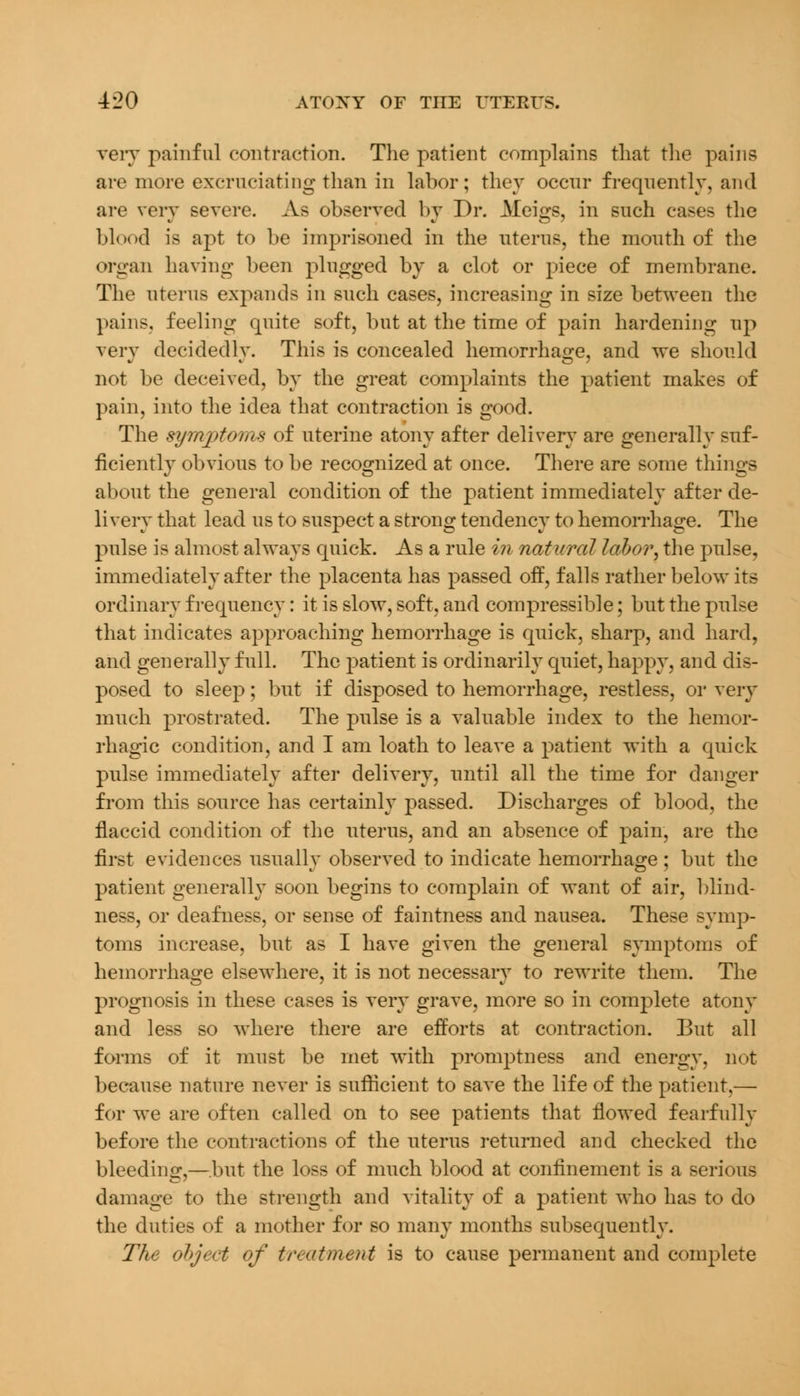 very painful contraction. The patient complains that the pains are more excruciating than in labor; they occur frequently, and are very severe. As observed by Dr. Meigs, in such cases the blood is apt to be imprisoned in the uterus, the mouth of the organ having been plugged by a clot or piece of membrane. The uterus expands in such cases, increasing in size between the pains, feeling quite soft, but at the time of pain hardening up very decidedlv. This is concealed hemorrhage, and we should not be deceived, by the great complaints the patient makes of pain, into the idea that contraction is good. The symptoms of uterine atony after delivery are generally suf- ficiently obvious to be recognized at once. There are some things about the general condition of the patient immediately after de- livery that lead us to suspect a strong tendency to hemorrhage. The pulse is almost always quick. As a rule in natural labor, the pulse, immediately after the placenta has passed off, falls rather below its ordinary frequency: it is slow, soft, and compressible; but the pulse that indicates approaching hemorrhage is quick, sharp, and hard, and generally full. The patient is ordinarily quiet, happy, and dis- posed to sleep; but if disposed to hemorrhage, restless, or very much prostrated. The pulse is a valuable index to the hemor- rhagic condition, and I am loath to leave a patient with a quick pulse immediately after delivery, until all the time for danger from this source has certainly passed. Discharges of blood, the flaccid condition of the uterus, and an absence of pain, are the first evidences usually observed to indicate hemorrhage; but the patient generally soon begins to complain of want of air, blind- ness, or deafness, or sense of faintness and nausea. These symp- toms increase, but as I have given the general symptoms of hemorrhage elsewhere, it is not necessarv to rewrite them. The prognosis in these cases is very grave, more so in complete atony and less so where there are efforts at contraction. But all forms of it must be met with promptness and energy, not because nature never is sufficient to save the life of the patient,— for we are often called on to see patients that flowed fearfully before the contractions of the uterus returned and checked the bleeding,—but the loss of much blood at confinement is a serious damage to the strength and vitality of a patient who has to do the duties of a mother for so many months subsequently. The object of treatment is to cause permanent and complete