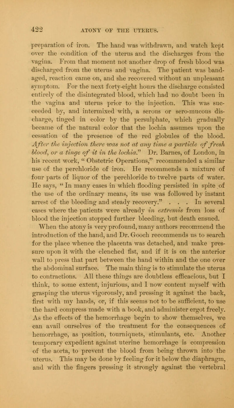 preparation of iron. The hand was withdrawn, and watch kept over the condition of the uterus and the discharges from the vagina. From that moment not another drop of fresh blood was discharged from the uterus and vagina. The patient was band- aged, reaction came on, and she recovered without an unpleasant symptom. For the next forty-eight hours the discharge consisted entirely of the disintegrated blood, which had no doubt been in the vagina and uterus prior to the injection. This was suc- ceeded by, and intermixed with, a serous or sero-mucous dis- charge, tinged in color by the persulphate, which gradually became of the natural color that the lochia assumes upon the cessation of the presence of the red globules of the blood. After the injection there was not at any time a particle of fresh Mood, or a tinge of it in the lochia. Dr. Barnes, of London, in his recent work,  Obstetric Operations, recommended a similar use of the perchloride of iron. Fie recommends a mixture of four parts of liquor of the perchloride to twelve parts of water. Fie says, In many cases in which flooding persisted in spite of the use of the ordinary means, its use was followed by instant arrest of the bleeding and steady recovery. ... In several cases where the patients were already m extremis from loss of blood the injection stopped further bleeding, but death ensued. When the atony is very profound, many authors recommend the introduction of the hand, and Dr. Gooch recommends us to search for the place whence the placenta was detached, and make pres- sure upon it with the clenched fist, and if it is on the anterior wall to press that part between the hand within and the one over the abdominal surface. The main thing is to stimulate the uterus to contractions. All these things are doubtless efficacious, but I think, to some extent, injurious, and I now content myself with grasping the uterus vigorously, and pressing it against the back, first with my hands, or, if this seems not to be sufficient, to use the hard compress made with a book, and administer ergot freely. As the effects of the hemorrhage begin to show themselves, we can avail ourselves of the treatment for the consequences of hemorrhage, as position, tourniquets, stimulants, etc. Another temporary expedient against uterine hemorrhage is compression of the aorta, to prevent the blood from being thrown into the uterus. This may be done by feeling for it below the diaphragm, and with the fingers pressing it strongly against the vertebral
