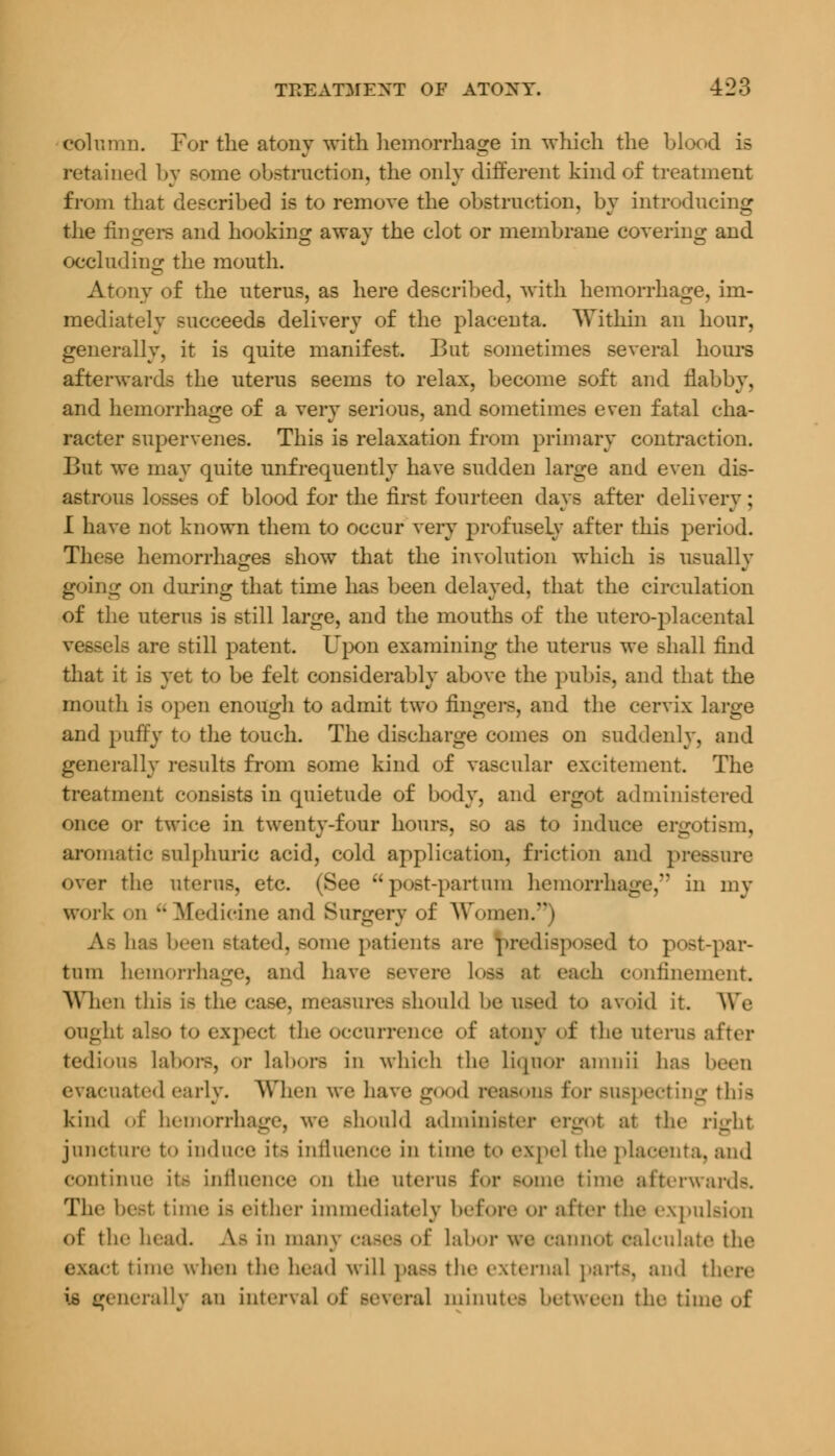 column. For the atony with hemorrhage in which the blood is retained by some obstruction, the only different kind of treatment from that described is to remove the obstruction, by introducing the fingers and hooking away the clot or membrane covering and occluding the mouth. iv of the uterus, as here described, with hemorrhage, im- mediately succeeds delivery of the placenta. Within an hour, generally, it is quite manifest. But sometimes several hours afterwards the uterus seems to relax, become soft and flabby, and hemorrhage of a very serious, and sometimes even fatal cha- racter supervenes. This is relaxation from primary contraction. But we may quite unfrequently have sudden large and even dis- astrous losses of blood for the first fourteen days after delivery ; I have not known them to occur very profusely after this period. These hemorrhages show that the involution which is usually going on during that time has been delayed, that the circulation of the uterus is still large, and the mouths of the utero-placental vessels are still patent. Upon examining the uterus we shall find that it is yet to be felt considerably above the pubis, and that the mouth is open enough to admit two fingers, and the cervix large and puffy to the touch. The discharge comes on suddenly, and generally results from some kind of vascular excitement The treatment consists in quietude of body, and ergot administered once or twice in twenty-four hours, so as to induce ergotism, aromatic sulphuric acid, cold application, friction and pressure over the uterus, etc. (See  post-partuni hemorrhage, in my work on Medicine and Surgery of Women.) As has been stated, some patients arc predisposed to post-par- fcum hemorrhage, and have severe loss at cadi confinement. When this is the case, measures should be used to avoid it. We ought also to expect the occurrence of atony of the uterus after tedious labors, or Labors in which the liqnor amnii has been evacuated early. When we have good reasons for Buspecting this kind of hemorrhage, we should administer ergot at the right juncture to induce its Influence in time to expel the placenta, and continue its influence on the uterus for some time afterwards. The best time is either immediately before or after the expulsion of the head. As in many cases of Labor we cannol calculate the exact time when the head will paSS the external parte, and there is (generally an interval of several minutes between the tim<