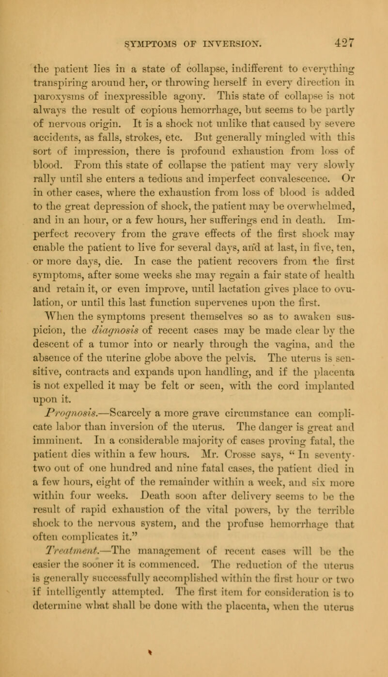 the patient lies in a state of collapse, indifferent to everything transpiring around her, or throwing herself in every direction in paroxysms of inexpressible agony. This state of collapse is not always the result of copious hemorrhage, but seems to be partly of nervous origin. It is a shock not unlike that caused bv severe accidents, as falls, strokes, etc. But generally mingled with this sort of impression, there is profound exhaustion from loss of blood. From this state of collapse the patient may very slowly rally until she enters a tedious and imperfect convalescence. Or in other cases, where the exhaustion from loss of blood is added to the great depression of shock, the patient may be overwhelmed, and in an hour, or a few hours, her sufferings end in death. Im- perfect recovery from the grave effects of the first shock may enable the patient to live for several days, and at last, in five, ten, or more days, die. In case the patient recovers from the first symptoms, after some weeks she may regain a fair state of health and retain it, or even improve, until lactation gives place to ovu- lation, or until this last function supervenes upon the first. When the symptoms present themselves so as to awaken sus- picion, the duujnosis of recent cases may be made clear by the descent of a tumor into or nearly through the vagina, and the absence of the uterine globe above the pelvis. The uterus is Ben- sitive, contracts and expands upon handling, and if the placenta is not expelled it may be felt or seen, with the cord implanted upon it. Prognosis,—Scarcely a more grave circumstance can compli- cate labor than inversion of the uterus. The danger is great and imminent. In a considerable majority of* cases proving Fatal, the patienl dies within a few hours. Mr. Crosse says, u In seventy- two out of one hundred and nine fatal cases, the patient died in a few hours, eight of the remainder within a week, and h\ more within Tour weeks. Death Boon after delivery Beema t«» be the result of rapid exhaustion of the vital powers, by the terrible shock to the nervous system, and the profuse hemorrhage that often complicates it. Treatment. The management of recent cases will be the easier the sooner it is commenced. The reduction of the uterus i> generally successfully accomplished within the Brat hour or two if intelligently attempted. The first item for consideration is to determine what shall be done with the placenta, when tin- uterus