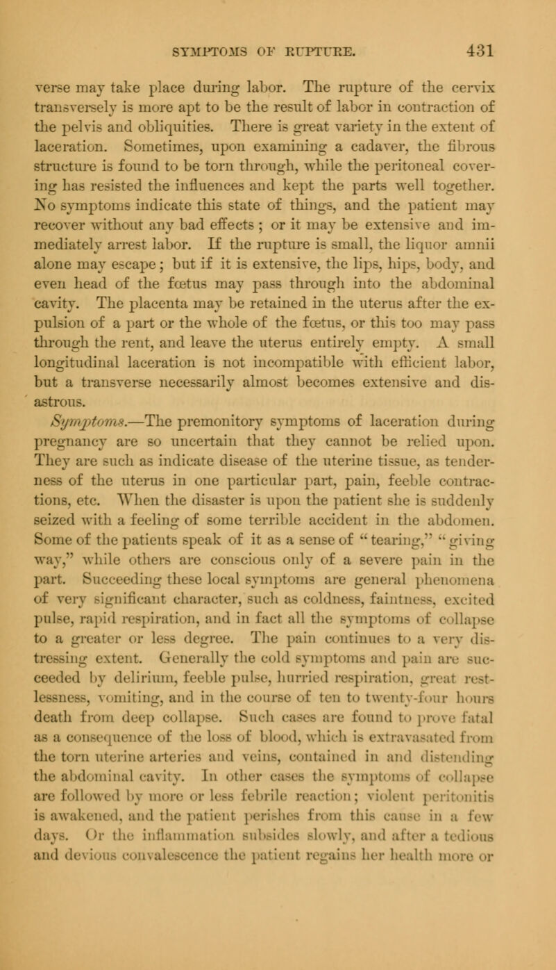 verse may take place during labor. The rupture of the cervix transversely is more apt to be the result of labor in contraction of the pelvis and obliquities. There is great variety in the extent of laceration. Sometimes, upon examining a cadaver, the fibrous structure is found to be torn through, while the peritoneal cover- ing has resisted the influences and kept the parts well together. No symptoms indicate this state of things, and the patient may recover without any bad effects ; or it may be extensive and im- mediately arrest labor. If the rapture is small, the liquor amnii alone may escape; but if it is extensive, the lips, hips, body, and even head of the foetus may pass through into the abdominal cavity. The placenta may be retained in the uterus after the ex- pulsion of a part or the whole of the foetus, or this too may i through the rent, and leave the uterus entirely empty. A small longitudinal laceration is not incompatible with efficient labor, but a transverse necessarily almost becomes extensive and dis- astrous. Symptoms.—The premonitory symptoms of laceration during pregnancy are so uncertain that they cannot be relied upon. They are Buch as indicate disease of the uterine tissue, as tender- us of the uterus in one particular part, pain, feeble contrac- tions, etc. When the disaster is upon the patient she is suddenly seized with a feeling of some terrible accident in the abdomen. Borne of the patient- speak of it as a sense of tearii. ing way, while others are conscious only of a severe pain in the part. Succeeding these local symptoms are general phenomena of veiy significant character, such as coldness, faintness, excited pulse, rapid respiration, and in fact all the Bymptoms of collapse to a greater or less degree. The pain continues to a very dis- tressing extent. Generally the cold Bymptoms and pain are buc- led by delirium, feeble pulse, hurried respiration, great n lessness, vomiting, and in th< of ten to twenty-four hours death from deep collapse. Such cases are found to prove fatal as a consequence of the Loss of blood, which is extravasated from the torn uterine arteries ami vein-, contained in and distending the abdominal cavity. In other cases the Bymptoms of colla are followed by more or Lesfl febrile reaction; violent peritonitis i.- awakened, and the patient perishes from this canse in a lew- day-. Or the inflammation Bubsides slowly, and after a tedi and devious convalescence the patient regains her health more