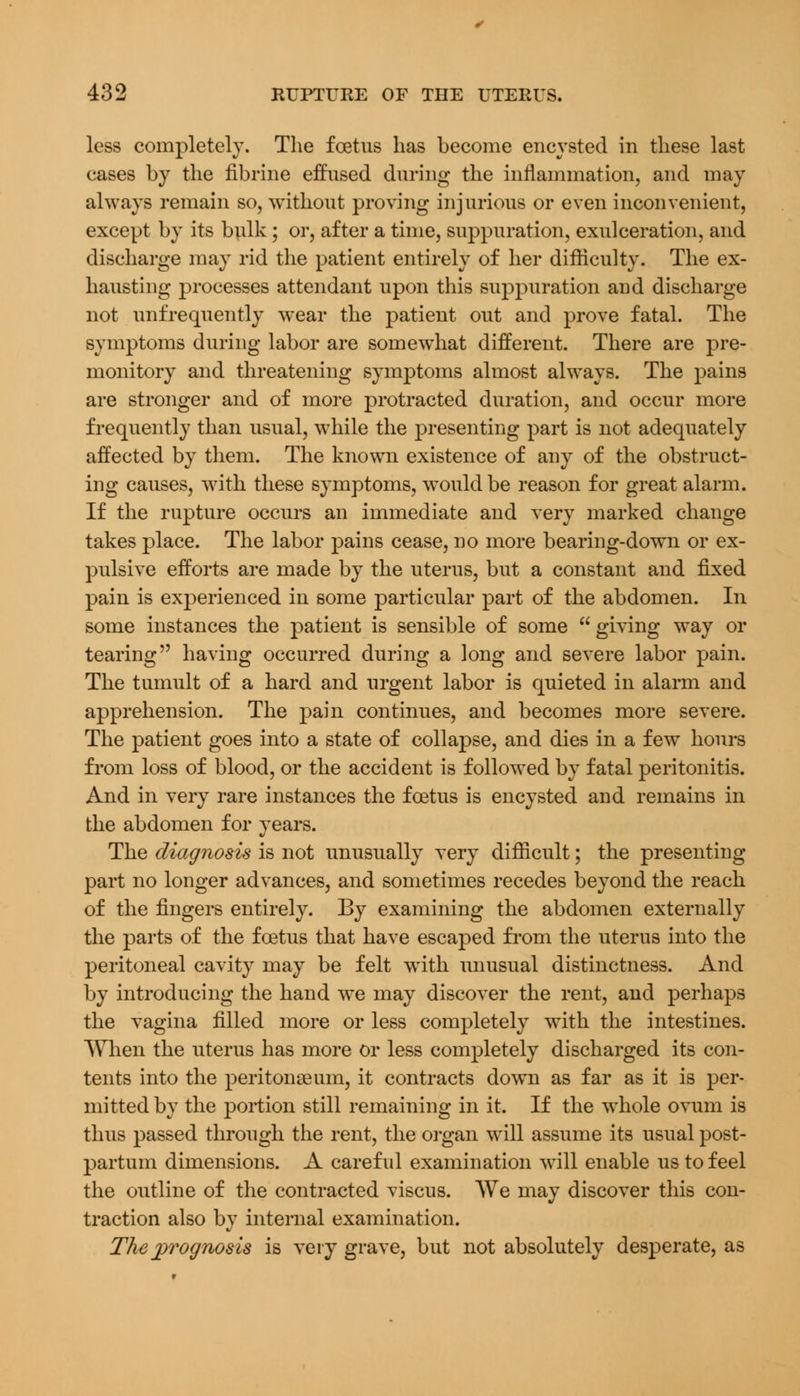 less completely. The foetus has become encysted in these last cases by the fibrine effused during the inflammation, and may always remain so, without proving injurious or even inconvenient, except by its bulk; or, after a time, suppuration, exulceration, and discharge may rid the patient entirely of her difficulty. The ex- hausting processes attendant upon this suppuration and discharge not unfrequently wear the patient out and prove fatal. The symptoms during labor are somewhat different. There are pre- monitory and threatening symptoms almost always. The pains are stronger and of more protracted duration, and occur more frequently than usual, while the presenting part is not adequately affected by them. The known existence of any of the obstruct- ing causes, with these symptoms, would be reason for great alarm. If the rupture occurs an immediate and very marked change takes place. The labor pains cease, no more bearing-down or ex- pulsive efforts are made by the uterus, but a constant and fixed pain is experienced in some particular part of the abdomen. In some instances the patient is sensible of some  giving way or tearing having occurred during a long and severe labor pain. The tumult of a hard and urgent labor is quieted in alarm and apprehension. The pain continues, and becomes more severe. The patient goes into a state of collapse, and dies in a few hours from loss of blood, or the accident is followed by fatal peritonitis. And in very rare instances the foetus is encysted and remains in the abdomen for years. The diagnosis is not unusually very difficult; the presenting part no longer advances, and sometimes recedes beyond the reach of the fingers entirely. By examining the abdomen externally the parts of the foetus that have escaped from the uterus into the peritoneal cavity may be felt with unusual distinctness. And by introducing the hand we may discover the rent, and perhaps the vagina filled more or less completely with the intestines. When the uterus has more Or less completely discharged its con- tents into the peritonaeum, it contracts down as far as it is per- mitted by the portion still remaining in it. If the whole ovum is thus passed through the rent, the organ will assume its usual post- partum dimensions. A careful examination will enable us to feel the outline of the contracted viscus. We may discover this con- traction also by internal examination. The prognosis is very grave, but not absolutely desperate, as