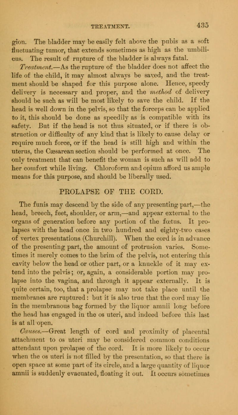 gion. The bladder may be easily felt above the pubis as a soft fluctuating tumor, that extends sometimes as high as the umbili- una. The result of rupture of the bladder is always fatal. Treatment.—As the rupture of the bladder does not affect the life of the child, it may almost always be saved, and the treat- ment should be shaped for this purpose alone. Hence, speedy delivery is necessary and proper, and the method of delivery should be such as will be most likely to save the child. If the head is well down in the pelvis, so that the forceps can be applied to it, this should be done as speedily as is compatible with its safety. But if the head is not thus situated, or if there is ob- struction or difficulty of any kind that is likely to cause delay or require much force, or if the head is still high and within the uterus, the Cesarean section should be performed at once. The only treatment that can benefit the woman is such as will add to her comfort while living. Chloroform and opium afford us ample means for this purpose, and should be liberally used. PPwOLAPSE OF THE CORD. The funis may descend by the side of any presenting part,—the head, breech, feet, shoulder, or arm,—and appear external to the organs of generation before any portion of the foetus. It pro- lapses with the head once in two hundred and eighty-two cases of vertex presentations (Churchill). When the cord is in advance of the presenting part, the amount of protrusion varies. Some- times it merely comes to the brim of the pelvis, not entering this cavity below the head or other part, or a knuckle of it may ex- tend into the pelvis; or, again, a considerable portion may pro- lapse into the vagina, and through it appear externally. It is quite certain, too, that a prolapse may not take place until the membranes are ruptured: but it is also true that the cord may lie in the membranous bag formed by the liquor amnii long before the head has engaged in the os uteri, and indeed before this last is at all open. ( -(ireat length of cord ami proximity of placental attachment to os uteri may be considered common conditions attendant upon prolapse of the cord. It Lfi more likely to Occur when the OS uteri ifl not tilled lev the presentation, -«> that there is open space at some part of ita circle, and a large quantity of Liquor amnii is suddenly evacuated, floating it out. It occurs sometimes