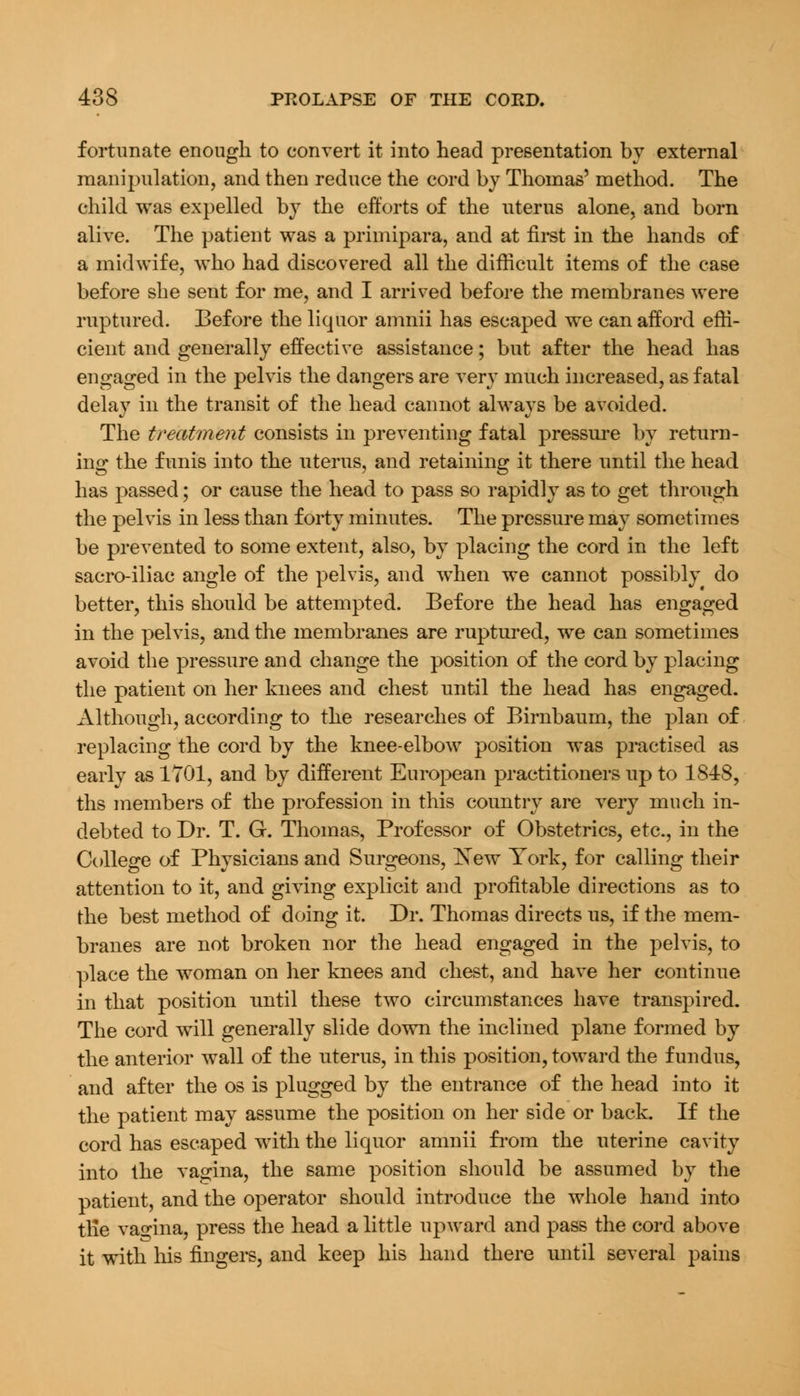 fortunate enough to convert it into head presentation by external manipulation, and then reduce the cord by Thomas' method. The child was expelled by the efforts of the uterus alone, and born alive. The patient was a primipara, and at first in the hands of a midwife, who had discovered all the difficult items of the case before she sent for me, and I arrived before the membranes were ruptured. Before the liquor amnii has escaped we can afford effi- cient and generally effective assistance; but after the head has engaged in the pelvis the dangers are very much increased, as fatal delay in the transit of the head cannot always be avoided. The treatment consists in preventing fatal pressure by return- ing the funis into the uterus, and retaining it there until the head has passed; or cause the head to pass so rapidly as to get through the pelvis in less than forty minutes. The pressure may sometimes be prevented to some extent, also, by placing the cord in the left sacro-iliac angle of the pelvis, and when we cannot possibly do better, this should be attempted. Before the head has engaged in the pelvis, and the membranes are ruptured, we can sometimes avoid the pressure and change the position of the cord by placing the patient on her knees and chest until the head has engaged. Although, according to the researches of Birnbaum, the plan of replacing the cord by the knee-elbow position was practised as early as 1701, and by different European practitioners up to 18-18, ths members of the profession in this country are very much in- debted to Dr. T. G. Thomas, Professor of Obstetrics, etc., in the College of Physicians and Surgeons, New York, for calling their attention to it, and giving explicit and profitable directions as to the best method of doing it. Dr. Thomas directs us, if the mem- branes are not broken nor the head engaged in the pelvis, to place the woman on her knees and chest, and have her continue in that position until these two circumstances have transpired. The cord will generally slide down the inclined plane formed by the anterior wall of the uterus, in this position, toward the fundus, and after the os is plugged by the entrance of the head into it the patient may assume the position on her side or back. If the cord has escaped with the liquor amnii from the uterine cavity into the vagina, the same position should be assumed by the patient, and the operator should introduce the whole hand into tlie vagina, press the head a little upward and pass the cord above it with his fingers, and keep his hand there until several pains