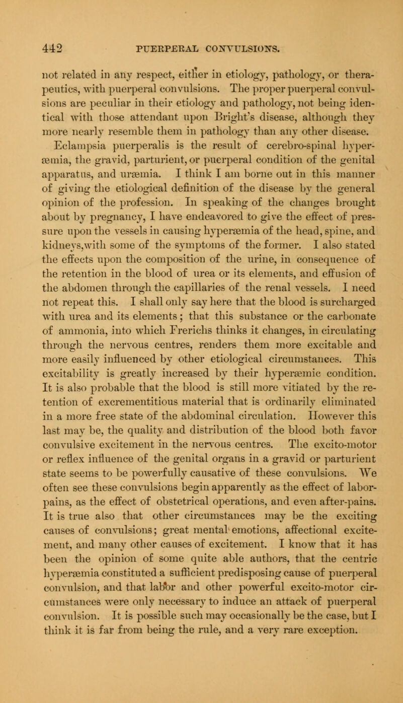 not related in any respect, either in etiology, pathology, or thera- peutics, with puerperal convulsions. The proper puerperal convul- sions are peculiar in their etiology and pathology, not being iden- tical with those attendant upon Bright's disease, although they more nearly resemble them in pathology than any other disease. Eclampsia puerperalis is the result of cerebro-spinal hyper- emia, the gravid, parturient, or puerperal condition of the genital apparatus, and uraemia. I think I am borne out in this manner of giving the etiological definition of the disease by the general opinion of the profession. In speaking of the changes brought about by pregnancy, I have endeavored to give the effect of pres- sure upon the vessels in causing hyperemia of the head, spine, and kidneys,with some of the symptoms of the former. I also stated the effects upon the composition of the urine, in consequence of the retention in the blood of urea or its elements, and effusion of the abdomen through the capillaries of the renal vessels. I need not repeat this. I shall only say here that the blood is surcharged with urea and its elements; that this substance or the carbonate of ammonia, into which Frerichs thinks it changes, in circulating through the nervous centres, renders them more excitable and more easily influenced by other etiological circumstances. This excitability is greatly increased by their hyperaemic condition. It is also probable that the blood is still more vitiated by the re- tention of excrementitious material that is ordinarily eliminated in a more free state of the abdominal circulation. However this last may be, the quality and distribution of the blood both favor convulsive excitement in the nervous centres. The excito-motor or reflex influence of the genital organs in a gravid or parturient state seems to be powerfully causative of these convulsions. We often see these convulsions begin apparently as the effect of labor- pains, as the effect of obstetrical operations, and even after-pains. It is true also that other circumstances may be the exciting causes of convulsions; great mental emotions, affectional excite- ment, and many other causes of excitement. I know that it has been the opinion of some quite able authors, that the centric hyperemia constituted a sufficient predisposing cause of puerperal convulsion, and that lab'or and other powerful excito-motor cir- cumstances were only necessary to induce an attack of puerperal convulsion. It is possible such may occasionally be the case, but I think it is far from being the rule, and a very rare exception.