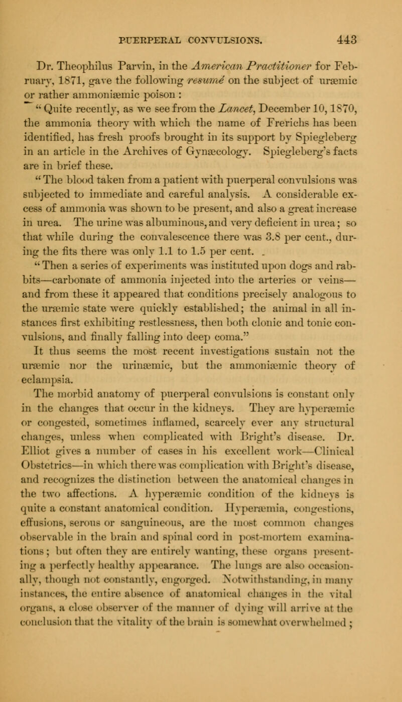 Dr. Theophilus Parvin, in the American Practitioner for Feb- ruary, 1871, gave the following resume on the subject of uremic or rather ammonisemic poison : u Quite recently, as we see from the Lancet, December 10,1870, the ammonia theory with which the name of Frerichs has been identified, has fresh proofs brought in its support by Spiegleberg in an article in the Archives of Gynaecology. Spiegleberg's facts are in brief these.  The blood taken from a patient with puerperal convulsions was subjected to immediate and careful analysis. A considerable ex- cess of ammonia was shown to be present, and also a great increase in urea. The urine was albuminous, and very deficient in urea; so that while during the convalescence there was 3.S per cent., dur- ing the fits there was only 1.1 to 1.5 per cent. . u Then a series of experiments was instituted upon dogs and rab- bits—carbonate of ammonia injected into the arteries or veins— and from these it appeared that conditions precisely analogous to the ursemic state were quickly established; the animal in all in- stances first exhibiting restlessness, then both clonic and tonic con- vul>ions, and finally falling into deep coma. It thus seems the most recent investigations sustain not the uraemic nor the nrinajmic, but the ammoniamiic theory of eclampsia. The morbid anatomy of puerperal convulsions is constant only in the changes that occur in the kidneys. They are hypenvmie or congested, Bometimes inflamed, scarcely ever any structural changes, unless when complicated with Bright'fl disease. Dr. Elliot gives a number of cases in his excellent work—Clinical Obstetrics—in which there was complication with Bright'a dise; and recognizes the distinction between the anatomical changes in the two affections. A hypenemic condition of the kidneys is quite a constant anatomical condition. 11\ pencinia. congestions, effusions, serous or sanguineous, are the most common chaoj observable in the brain and spinal cord in post-mortem examina- tions; but often they are entirely wanting, these OTganfl present- ing a perfectly healthy appearance. The lungfl are alflO occasion- ally, though not constantly, engorged. Notwithstanding,in many instances, the entire absence of anatomical changes in the \ital organs, a close observer of the manner of dying will arrive at the conclusion thai the ntalitr of the brain is somewhat overwhelmed: