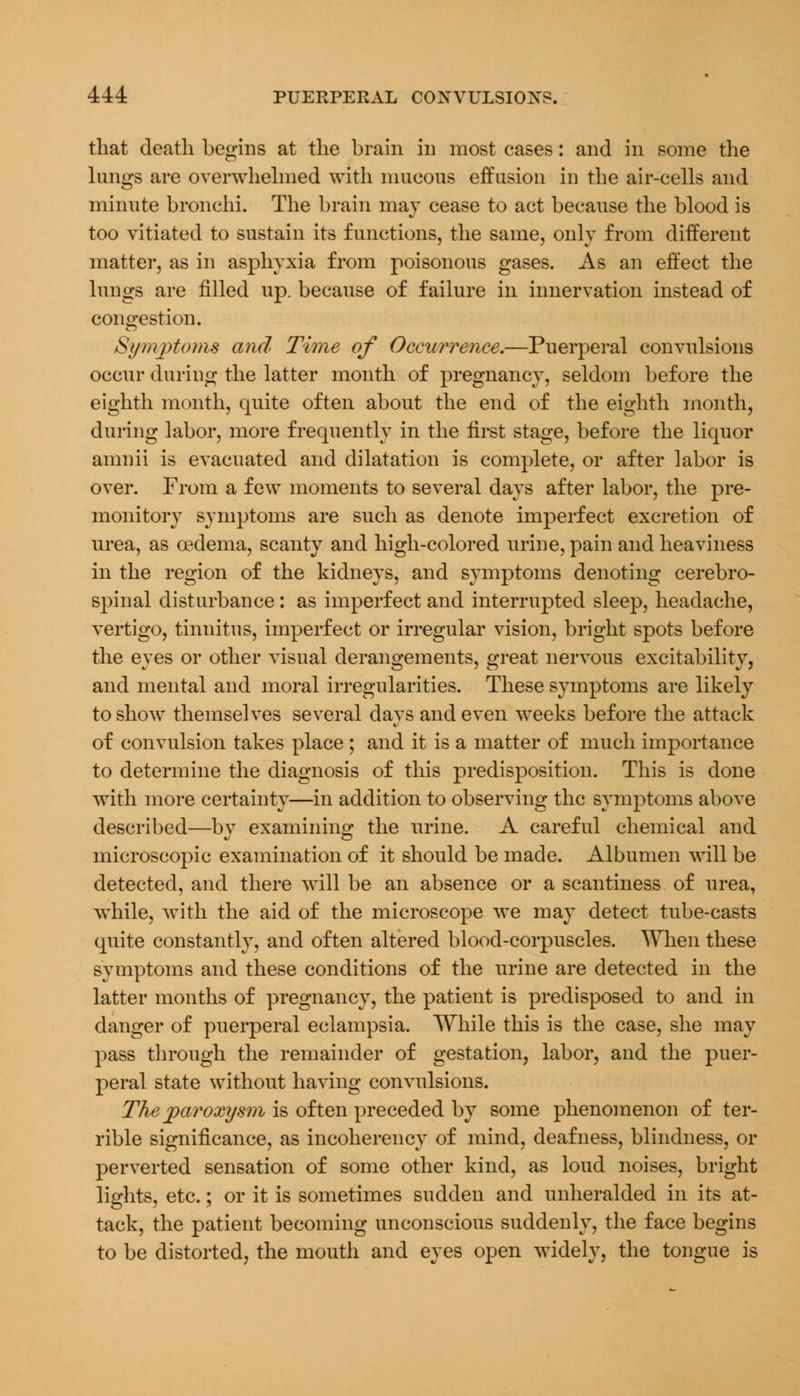 that death begins at the brain in most cases: and in some the longs are overwhelmed with mucous effusion in the air-cells and minute bronchi. The brain may cease to act because the blood is too vitiated to sustain its functions, the same, only from different matter, as in asphyxia from poisonous gases. As an effect the lungs are filled up. because of failure in innervation instead of congestion. Si/ntj)toms and Time of Occurrence.—Puerperal convulsions occur during the latter month of pregnancy, seldom before the eighth month, quite often about the end of the eighth month, during labor, more frequently in the first stage, before the liquor amnii is evacuated and dilatation is complete, or after labor is over. From a few moments to several days after labor, the pre- monitory symptoms are such as denote imperfect excretion of urea, as oedema, scanty and high-colored urine, pain and heaviness in the region of the kidneys, and symptoms denoting cerebro- spinal disturbance: as imperfect and interrupted sleep, headache, vertigo, tinnitus, imperfect or irregular vision, bright spots before the eyes or other visual derangements, great nervous excitability, and mental and moral irregularities. These symptoms are likely to show themselves several days and even weeks before the attack of convulsion takes place ; and it is a matter of much importance to determine the diagnosis of this predisposition. This is done with more certainty—in addition to observing the symptoms above described—by examining the urine. A careful chemical and microscopic examination of it should be made. Albumen will be detected, and there will be an absence or a scantiness of urea, while, with the aid of the microscope we may detect tube-casts quite constantly, and often altered blood-corpuscles. When these symptoms and these conditions of the urine are detected in the latter months of pregnancy, the patient is predisposed to and in danger of puerperal eclampsia. While this is the case, she may pass through the remainder of gestation, labor, and the puer- peral state without having convulsions. The paroxysm is often preceded by some phenomenon of ter- rible significance, as incoherency of mind, deafness, blindness, or perverted sensation of some other kind, as loud noises, bright lights, etc.; or it is sometimes sudden and unheralded in its at- tack, the patient becoming unconscious suddenly, the face begins to be distorted, the mouth and eyes open widely, the tongue is