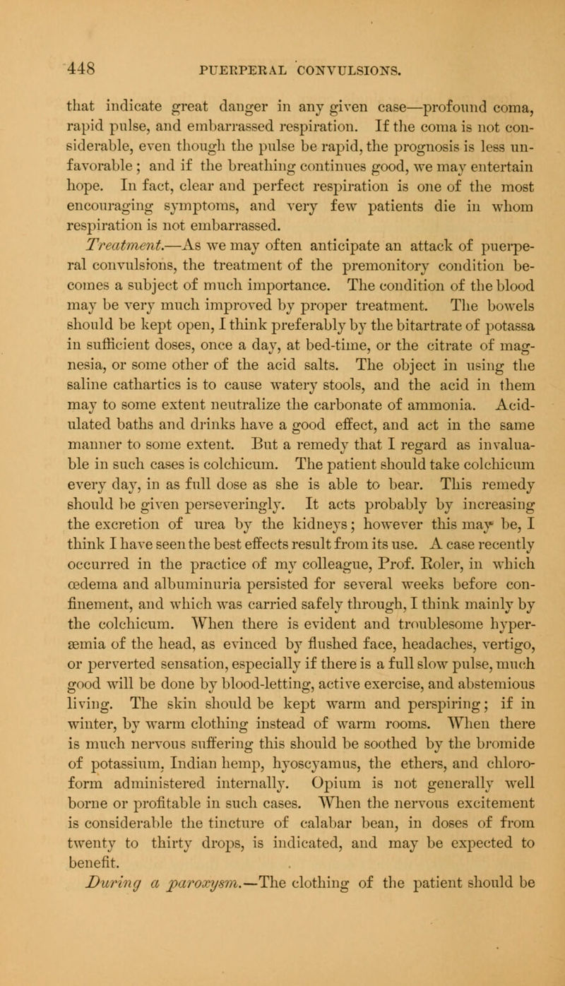 that indicate great danger in any given case—profound coma, rapid pulse, and embarrassed respiration. If the coma is not con- siderable, even though the pulse be rapid, the prognosis is less un- favorable ; and if the breathing continues good, we may entertain hope. In fact, clear and perfect respiration is one of the most encouraging symptoms, and very few patients die in whom respiration is not embarrassed. Treatment.—As we may often anticipate an attack of puerpe- ral convulsions, the treatment of the premonitory condition be- comes a subject of much importance. The condition of the blood may be very much improved by proper treatment. The bowels should be kept open, I think preferably by the bitartrate of potassa in sufficient doses, once a day, at bed-time, or the citrate of mag- nesia, or some other of the acid salts. The object in using the saline cathartics is to cause watery stools, and the acid in them may to some extent neutralize the carbonate of ammonia. Acid- ulated baths and drinks have a good effect, and act in the same manner to some extent. But a remedy that I regard as invalua- ble in such cases is colchicum. The patient should take colchicum every day, in as full dose as she is able to bear. This remedy should be given perseveringly. It acts probably by increasing the excretion of urea by the kidneys; however this may be, I think I have seen the best effects result from its use. A case recently occurred in the practice of my colleague, Prof. Roler, in which oedema and albuminuria persisted for several weeks before con- finement, and which was carried safely through, I think mainly by the colchicum. When there is evident and troublesome hyper- emia of the head, as evinced by flushed face, headaches, vertigo, or perverted sensation, especially if there is a full slow pulse, much good will be done by blood-letting, active exercise, and abstemious living. The skin should be kept warm and perspiring; if in winter, by warm clothing instead of warm rooms. When there is much nervous suffering this should be soothed by the bromide of potassium, Indian hemp, hyoscyamus, the ethers, and chloro- form administered internally. Opium is not generally well borne or profitable in such cases. When the nervous excitement is considerable the tincture of calabar bean, in doses of from twenty to thirty drops, is indicated, and may be expected to benefit. During a paroxysm.—The clothing of the patient should be