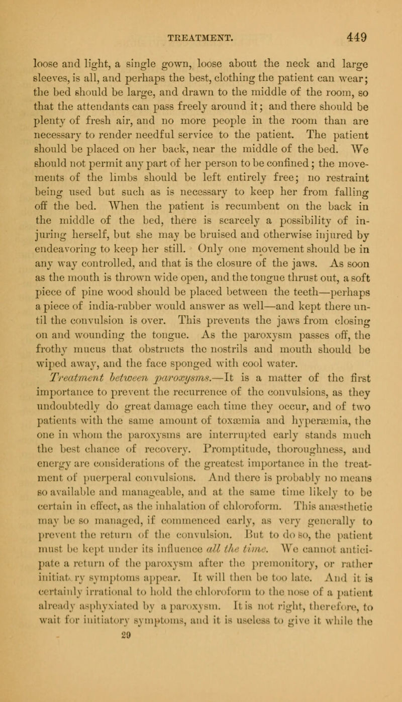 loose and light, a single gown, loose about the neck and large sleeves, is all, and perhaps the best, clothing the patient can wear; the bed should be large, and drawn to the middle of the room, so that the attendants can pass freely around it; and there should be plenty of fresh air, and no more people in the room than are necessary to render needful service to the patient. The patient should be placed on her back, near the middle of the bed. We should not permit any part of her person to be confined ; the move- ments of the limbs should be left entirely free; no restraint being used but such as is necessary to keep her from falling off the bed. When the patient is recumbent on the back in the middle of the bed, there is scarcely a possibility of in- juring herself, but she may be bruised and otherwise injured by endeavoring to keep her still. Only one movement should be in any way controlled, and that is the closure of the jaws. As soon as the mouth is thrown wide open, and the tongue thrust out, a soft piece of pine wood should be placed between the teeth—perhaps apiece of india-rubber would answer as well—and kept there un- til the convulsion is over. This prevents the jaws from closing on and wounding the tongue. As the paroxysm passes off, the frothy mucus that obstructs the nostrils and mouth should be wiped away, and the face BpODged with cool water. Treatment between paroxysms.—It is a matter of the first importance to prevent the recurrence of the convulsions, as they undoubtedly do great damage each time they OCCUT, and <>f two patients with the Mime amount of toxiemia and hypencmia, the one in whom the paroxysms are interrupted early stands mueh the best chance of recovery. Promptitude, thoroughness, ami energy are considerations of the greatest importance in the treat- ment of puerperal convulsions. And there is probably no means so available and manageable, and at the same time likely to be certain in effect, as the inhalation of chloroform. This anaesthetic may he BO managed, ii' commenced early, as very generally to prevenl the return of the convulsion. Bui to do bo, the patient musl !»'• kept under its influence all //<■ time. We cannot antici- pate a return of the paroxysm after the premonitory, or rather initial rv Bymptomfl appem-. It will then he too laic. And it is certainly irrational to hold the chloroform to the nose of a patient alreadv asphyxiated by a paroxysm. It is not right, therefore, to wait for initiatory Bymptoms, and it i- useless to give it while the