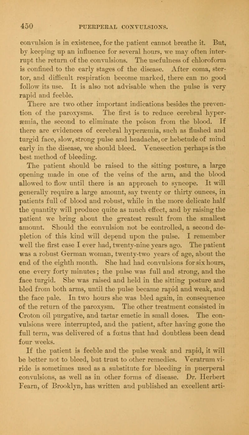 convulsion is in existence, for the patient cannot breathe it. But, by keeping up an influence for several hours, we may often inter- rupt the return of the convulsions. The usefulness of chloroform is confined to the early stages of the disease. After coma, ster- tor, and difficult respiration become marked, there can no good follow its use. It is also not advisable when the pulse is very rapid and feeble. There are two other important indications besides the preven- tion of the paroxysms. The first is to reduce cerebral hyper- emia, the second to eliminate the poison from the blood. If there are evidences of cerebral hyperemia, such as flushed and turgid face, slow, strong pulse and headache, or hebetude of mind early in the disease, we should bleed. Venesection perhaps is the best method of bleeding. The patient should be raised to the sitting posture, a large opening made in one of the veins of the arm, and the blood allowed to flow until there is an approach to syncope. It will generally require a large amount, say twenty or thirty ounces, in patients full of blood and robust, while in the more delicate half the quantity will produce quite as much effect, and by raising the patient we bring about the greatest result from the smallest amount. Should the convulsion not be controlled, a second de- pletion of this kind will depend upon the pulse. I remember well the first case I ever had, twenty-nine years ago. The patient was a robust German woman, twenty-two years of age, about the end of the eighth month. She had had convulsions for six hours, one every forty minutes; the pulse was full and strong, and the face turgid. She was raised and held in the sitting posture and bled from both arms, until the pulse became rapid and weak, and the face pale. In two hours she was bled again, in consequence of the return of the paroxysm. The other treatment consisted in Croton oil purgative, and tartar emetic in small doses. The con- vulsions were interrupted, and the patient, after having gone the full term, was delivered of a foetus that had doubtless been dead four weeks. If the patient is feeble and the pulse weak and rapid, it will be better not to bleed, but trust to other remedies. Veratrum vi- ride is sometimes used as a substitute for bleeding in puerperal convulsions, as well as in other forms of disease. Dr. Herbert Fearn, of Brooklyn, has written and published an excellent arti-