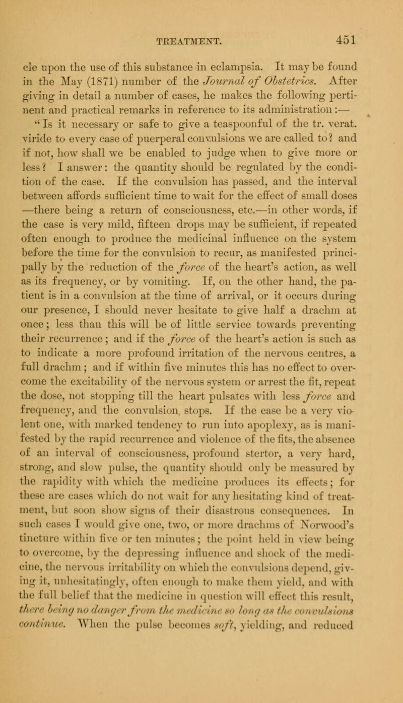 cle upon the use of this substance in eclampsia. It maybe found in the May (1871) number of the Journal of Obstetrics. After giving in detail a number of cases, he makes the following perti- nent and practical remarks in reference to its administration:—  1- it necessary or safe to give a teaspoonful of the tr. verat viride to every case of puerperal convulsions we are called to1 and if not, how shall we be enabled to jndge when to give more or less? I answer: the quantity should be regulated by the condi- tion of the case. If the convulsion has passed, and the interval between affords sufficient time to wait for the effect of small doses —there being a return of consciousness, etc.—in other words, if the case is very mild, fifteen drops may be sufficient, if repeated often enough to produce the medicinal influence on the system before the time for the convulsion to recur, as manifested princi- pally by the reduction of the force of the heart's action, as well as its frequency, or by vomiting. If, on the other hand, the pa- tient is in a convulsion at the time of arrival, or it occurs during our presence, I should never hesitate to give half a drachm at once; less than this will be of little service towards preventing their recurrence; and if the force of the heart's action is Buch as to indicate a more profound irritation of the nervous centre-, a full drachm ; and if within five minutes this has no effect t«> over- come the excitability of the nervous system or arrest the fit, repeal the dose, not Btopping till the heart pulsates with \&& for& and frequency, and the convulsion .-tops. If the case be a very vio- lent one, with marked tendency to mm into apoplexy, as i< mani- fested by thi' rapid recurrence and violence of the lit>. the ab-eiice of an interval <»i' consciousness, profound stertor, a very hard. Btrong, and bIow pulse, the quantity Bhould only be measured by the rapidity with which the medicine produces it< effects; for these are cases which do not wait Eor any hesitating kind of treat- ment, hut Boon Bhow signs of their disastrous consequences. In Buch cases I would give one, two, or more drachma <'i' Norwood's tincture within five Or ten minutes; the point held in view being to overcome, by the depressing influence and Bhock of the medi- cine, the nervous irritability <>n which the convulsions depend, giv- ing it, unhesitatingly, often enough t<> make them yield, and with the lull belief thai the medicine in question will effect this result, theri beingnodm mthi mediciru %olongastfo rions continue. When the pulse becomes soft, yielding, and reduced