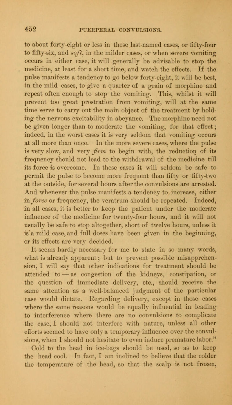 to about forty-eight or less in these last-named cases, or fifty-four to fifty-six, and soft, in the milder cases, or when severe vomiting occurs in either case, it will generally be advisable to stop the medicine, at least for a short time, and watch the effects. If the pulse manifests a tendency to go below forty-eight, it will be best, in the mild cases, to give a quarter of a grain of morphine and repeat often enough to stop the vomiting. This, whilst it will prevent too great prostration from vomiting, will at the same time serve to carry out the main object of the treatment by hold- ing the nervous excitability in abeyance. The morphine need not be given longer than to moderate the vomiting, for that effect; indeed, in the worst cases it is very seldom that vomiting occurs at all more than once. In the more severe cases, where the pulse is very slow, and very firm to begin with, the reduction of its frequency should not lead to the withdrawal of the medicine till its force is overcome. In these cases it will seldom be safe to permit the pulse to become more frequent than fifty or fifty-two at the outside, for several hours after the convulsions are arrested. And whenever the pulse manifests a tendency to increase, cither in force or frequency, the veratrum should be repeated. Indeed, in all cases, it is better to keep the patient under the moderate influence of the medicine for twenty-four hours, and it will not usually be safe to stop altogether, short of twelve hours, unless it is'a mild case, and full doses have been given in the beginning, or its effects are very decided. It seems hardly necessary for me to state in so many words, what is already apparent; but to prevent possible misapprehen- sion, I will say that other indications for treatment should be attended to — as congestion of the kidneys, constipation, or the question of immediate delivery, etc., should receive the same attention as a well-balanced judgment of the particular case would dictate. Regarding delivery, except in those cases where the same reasons would be equally influential in leading to interference where there are no convulsions to complicate the case, I should not interfere with nature, unless all other efforts seemed to have only a temporary influence over the convul- sions, when I should not hesitate to even induce premature labor. Cold to the head in ice-bags should be used, so as to keep the head cool. In fact, I am inclined to believe that the colder the temperature of the head, so that the scalp is not frozen,