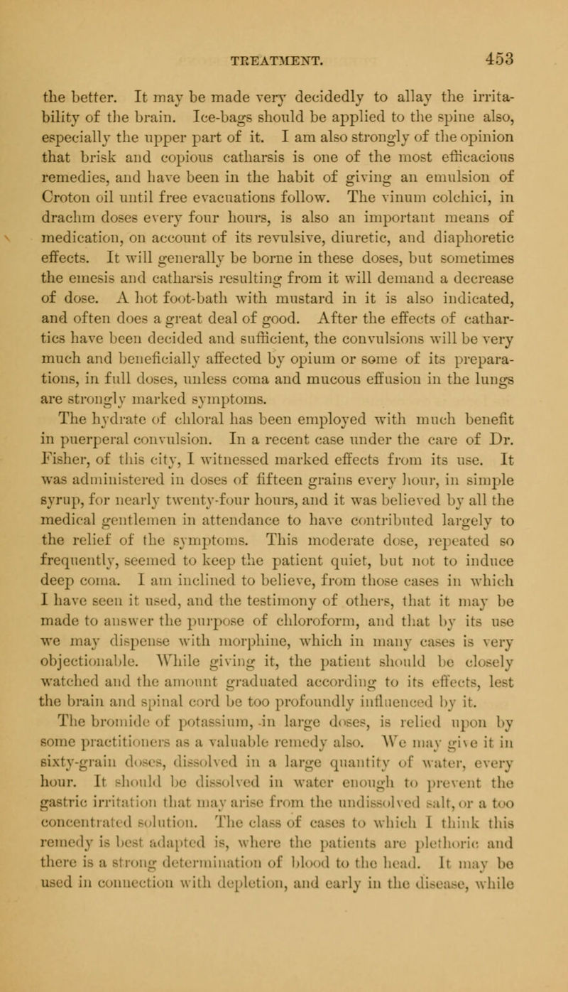 the better. It may be made very decidedly to allay the irrita- bility of the brain. Ice-bags should be applied to the spine also, especially the upper part of it I am also strongly of the opinion that brisk and copious catharsis is one of the most efficacious remedies, and have been in the habit of giving an emulsion of Croton oil until free evacuations follow. The vinum colchici, in drachm doses every four hours, is also an important means of medication, on account of its revulsive, diuretic, and diaphoretic effects. It will generally be borne in these doses, but sometimes the emesis and catharsis resulting from it will demand a decrease of dose. A hot foot-bath with mustard in it is also indicated, and often does a great deal of good. After the effects of cathar- tics have been decided and sufficient, the convulsions will be very much and beneficially affected by opium or some of its prepara- tions, in full doses, unless coma and mucous effusion in the lungs are strongly marked symptoms. The hydrate of chloral has been employed with much benefit in puerperal convulsion. In a recent case under the care of Dr. Fisher, of this city, I witnessed marked effects from its use. It was administered in doses of fifteen grains every hour, in simple syrup, for nearly twenty-four hours, and it was believed by all the medical gentlemen in attendance to have contributed largely to the relief of the symptoms. This moderate dose, repeated so frequently, seemed to keep the patient quiet, but not to induce deep coma. 1 am inclined to believe, from those cases in which I have seen it used, and the testimony of others, that it may be made; to auswer the purpose of chloroform, and that by itfi we may dispense with morphine, which in many eases is un- objectionable. While giving it, the patient should be closely watched and the amount graduated according to its effects, lot the brain and Bpinal cord be too profoundly influenced by it. The bromide of potassium, in huge doses, ia relied upon by sonic practitioners a- a valuable remedy also. AW- may give it in sixty-grain i Issolved in a large quantity of water, » hour. It should be dissolved in water enough t<> prevent the I ion that may arise from the undissolved salt,or a too concentrated solution. The class of which I think this remedy ia best adapted is, where the patients are plethoric and there la determination of blood to the head. It may be 1 in connection with depletion, and early in tl e, while