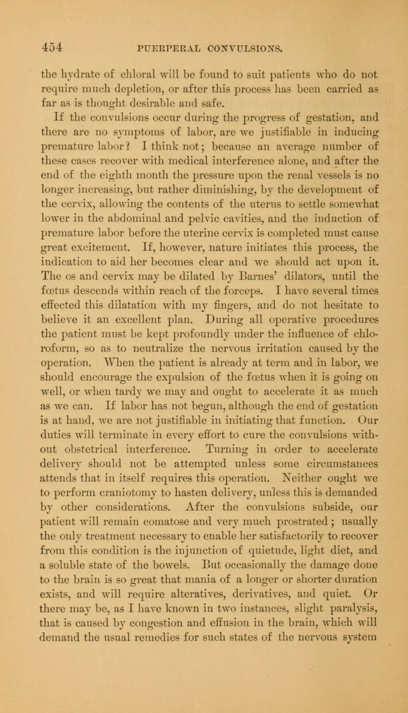 the hydrate of chloral will be found to suit patients who do not require much depletion, or after this process has been carried as far as is thought desirable and safe. If the convulsions occur during the progress of gestation, and there are no symptoms of labor, are we justifiable in inducing premature labor I I think not; because an average number of these cases recover with medical interference alone, and after the end of the eighth month the pressure upon the renal vessels is no longer increasing, but rather diminishing, by the development of the cervix, allowing the contents of the uterus to settle somewhat lower in the abdominal and pelvic cavities, and the induction of premature labor before the uterine cervix is completed must cause great excitement. If, however, nature initiates this process, the indication to aid her becomes clear and we should act upon it. The os and cervix may be dilated by Barnes' dilators, until the foetus descends within reach of the forceps. I have several times effected this dilatation with my fingers, and do not hesitate to believe it an excellent plan. During all operative procedures the patient must be kept profoundly under the influence of chlo- roform, so as to neutralize the nervous irritation caused by the operation. When the patient is already at term and in labor, we should encourage the expulsion of the foetus when it is going on well, or when tardy we may and ought to accelerate it as much as we can. If labor has not begun, although the end of gestation is at hand, we are not justifiable in initiating that function. Our duties will terminate in every effort to cure the convulsions with- out obstetrical interference. Turning in order to accelerate delivery should not be attempted unless some circumstances attends that in itself requires this operation. Xeither ought we to perform craniotomy to hasten delivery, unless this is demanded by other considerations. After the convulsions subside, our patient will remain comatose and very much prostrated ; usually the only treatment necessary to enable her satisfactorily to recover from this condition is the injunction of quietude, light diet, and a soluble state of the bowels. But occasionally the damage done to the brain is so £reat that mania of a longer or shorter duration exists, and will require alteratives, derivatives, and quiet. Or there may be, as I have known in two instances, slight paralysis, that is caused by congestion and effusion in the brain, which will demand the usual remedies for such states of the nervous system