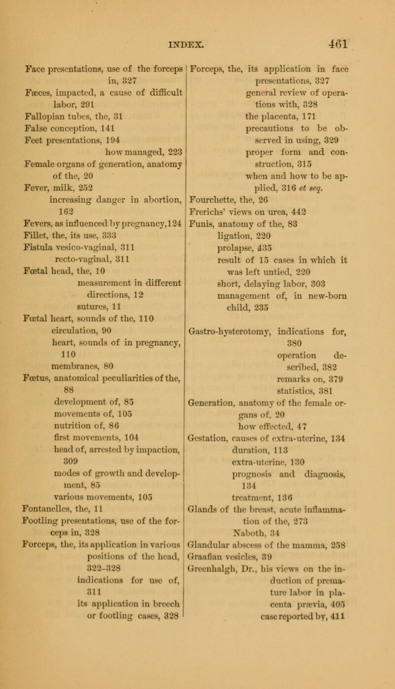 Face presentations, use of the forceps in, 327 Faeces, impacted, a cause of difficult labor, 291 Fallopian tubes, the, 31 False conception, 141 Feet presentations, 194 how managed, 223 Female organs of generation, anatomy of the, 20 Fever, milk, 25 2 increasing danger in abortion, 1G2 Fevers, as influenced by pregnancy, 124 Fillet, the, its use, 383 Fistula vesico-vaginal, 311 recto-vaginal, 311 Fcetal head, the, 10 measurement in different directions, 12 sutures, 11 Fcetal heart, sounds of the, 110 circulation, 90 heart, sounds of in pregnancy, 110 membranes, 80 Foetus, anatomical peculiarities of the, 88 development of, 85 movements of, 106 nutrition of, 86 first movements. 104 head of, arrested by impaction, 309 modes of growth and develop- ment, 85 various movements, 10.1 Fontanelles, the, 11 Footling presentation!, use of the for- ceps in, 838 Forceps, the, its application in various positions of the head, B38 Indications for use of, 811 its application in breech or footling . Forceps, the, its application in face presentation-. general review of opera- tions with, 328 the placenta, 171 precautions to be ob- served in using, 329 proper form and con- struction, 316 when and how to be ap- plied, 316 et seq. Fourchette, the, 26 Frerichs' views on urea, 442 Funis, anatomy of the, 83 ligation, 220 prolapse, 435 result of 15 cases in which it was left untied, 220 short, delaying labor, 303 management of, in new-born child, 235 Gastro-hysterotomy, indications for, 380 operation de- scribed, 382 remarks on, 878 statistics, 381 Generation, anatomy of the female or- gans of, 90 how effected, 47 Gestation, Causes o\' extra-uterine, 184 duration, 113 extra-uterine, 180 prognosis and diagrj i::t treatment, 188 Glands Of the breast, acute inrtanima- tion o\' the. -J?:; Naboth, 84 Glandular abscess of the mamma. 858 Graafian resides, 89 Greenhalgh, l>r.. his views on the in- duction (^' prema- ture Labor En pla- eenta previa. 408 case reported by, n i