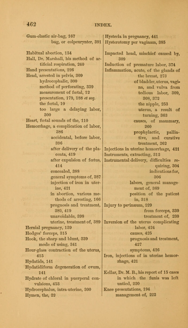 Gum-elastic air-bag, 167 bag, or colpeuryntcr, 391 Habitual abortion, 154 Hall, Dr. Marshall, his method of ar- tificial respiration, 240 Hand presentations, 226 Head, arrested in pelvis, 309 hydrocephalic, 300 method of perforating, 339 measurement of foetal, 12 presentation, 179, 188 et seq. the foetal, 10 too large a delaying labor, 300 Heart, fcotal sounds of the, 110 Hemorrhage, a complication of labor, 386 accidental, before labor, 396 after delivery of the pla- centa, 419 after expulsion of foetus, 414 concealed, 388 general symptoms of, 387 injection of iron in uter- ine, 421 in abortion, various me- thods of arresting, 166 prognosis and treatment, 389, 419 unavoidable, 398 uterine, treatment of, 389 Hernial pregnancy, 139 Hodges1 forceps, 315 Hook, the sharp and blunt, 339 mode of using, 341 Hour-glass contraction of the uterus, 415 Hydatids, 141 Hydatidiform degeneration of ovum, 141 Hydrate of chloral in puerperal con- vulsions, 453 Hydrocephalus, intra-uterine, 300 Hymen, the, 22 Hysteria in pregnancy, 441 Hysterotomy per vaginam, 385 Impacted head, mischief caused by, 309 Induction of premature labor, 374 Inflammation, acute, of the glands of the breast, 27o of bladder, uterus, vagi- na, and vulva from tedious labor, 309, 308, 372 the nipple, 253 uterus, a result of turning, 363 causes, of mammary, 260 prophylactic, pallia- tive, and curative treatment, 262 Injections in uterine hemorrhage, 421 Instruments, extracting, 312 Instrumental delivery, difficulties re- quiring, 304 indications for, 306 labors, general manage- ment of, 369 position of the patient in, 318 Injury to perinaeum, 229 from forceps, 330 treatment of, 230 Inversion of the uterus complicating labor, 424 causes, 425 prognosis and treatment, 427 symptoms, 426 Iron, injections of in uterine hemor- Kellar, Dr. M. B., his report of 15 cases in which the funis was left untied, 220 Knee presentations, 194 management of, 223