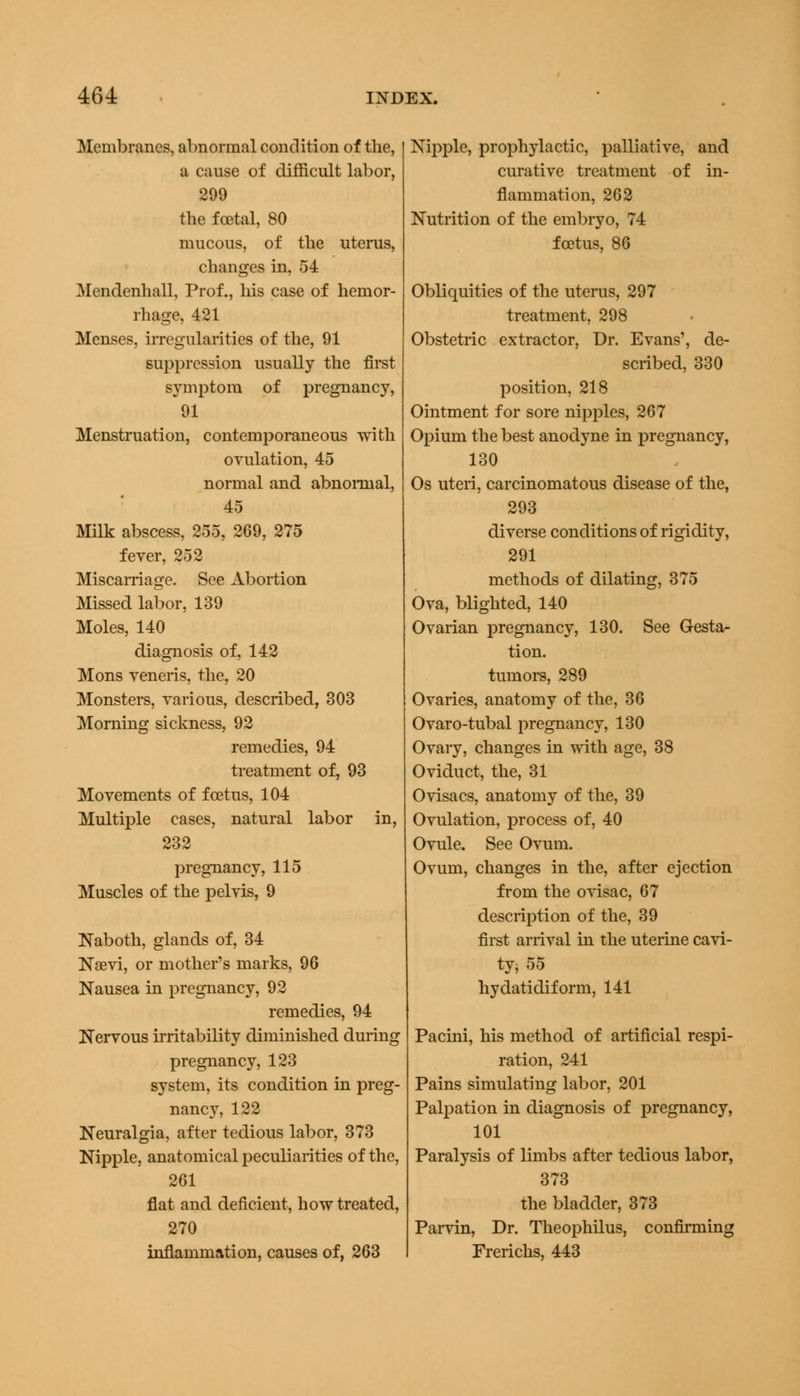 Membranes, abnormal condition of the, a cause of difficult labor, 299 the foetal, 80 mucous, of the uterus, changes in, 54 Mendenhall, Prof., his case of hemor- rhage, 421 Menses, irregularities of the, 91 suppression usually the first symptom of pregnancy, 91 Menstruation, contemporaneous with ovulation, 45 normal and abnormal, 45 Milk abscess, 255, 269, 275 fever, 252 Miscarriage. See Abortion Missed labor, 139 Moles, 140 diagnosis of, 142 Mons veneris, the, 20 Monsters, various, described, 303 Morning sickness, 92 remedies, 94 treatment of, 93 Movements of foetus, 104 Multiple cases, natural labor in, 232 pregnancy, 115 Muscles of the pelvis, 9 Naboth, glands of, 34 Nsevi, or mother's marks, 96 Nausea in pregnancy, 92 remedies, 94 Nervous irritability diminished during pregnancy, 123 system, its condition in preg- nancy, 122 Neuralgia, after tedious labor, 373 Nipple, anatomical peculiarities of the, 261 flat and deficient, how treated, 270 inflammation, causes of, 263 Nipple, prophylactic, palliative, and curative treatment of in- flammation, 262 Nutrition of the embryo, 74 foetus, 86 Obliquities of the uterus, 297 treatment, 298 Obstetric extractor, Dr. Evans1, de- scribed, 330 position, 218 Ointment for sore nipples, 267 Opium the best anodyne in pregnancy, 130 Os uteri, carcinomatous disease of the, 293 diverse conditions of rigidity, 291 methods of dilating, 375 Ova, blighted, 140 Ovarian pregnancy, 130. See Gesta- tion, tumors, 289 Ovaries, anatomy of the, 36 Ovaro-tubal pregnancy, 130 Ovary, changes in with age, 38 Oviduct, the, 31 Ovisacs, anatomy of the, 39 Ovulation, process of, 40 Ovule. See Ovum. Ovum, changes in the, after ejection from the ovisac, 67 description of the, 39 first arrival in the uterine cavi- ty, 55 hydatidiform, 141 Pacini, his method of artificial respi- ration, 241 Pains simulating labor, 201 Palpation in diagnosis of pregnancy, 101 Paralysis of limbs after tedious labor, 373 the bladder, 373 Parvin, Dr. Theophilus, confirming Frerichs, 443