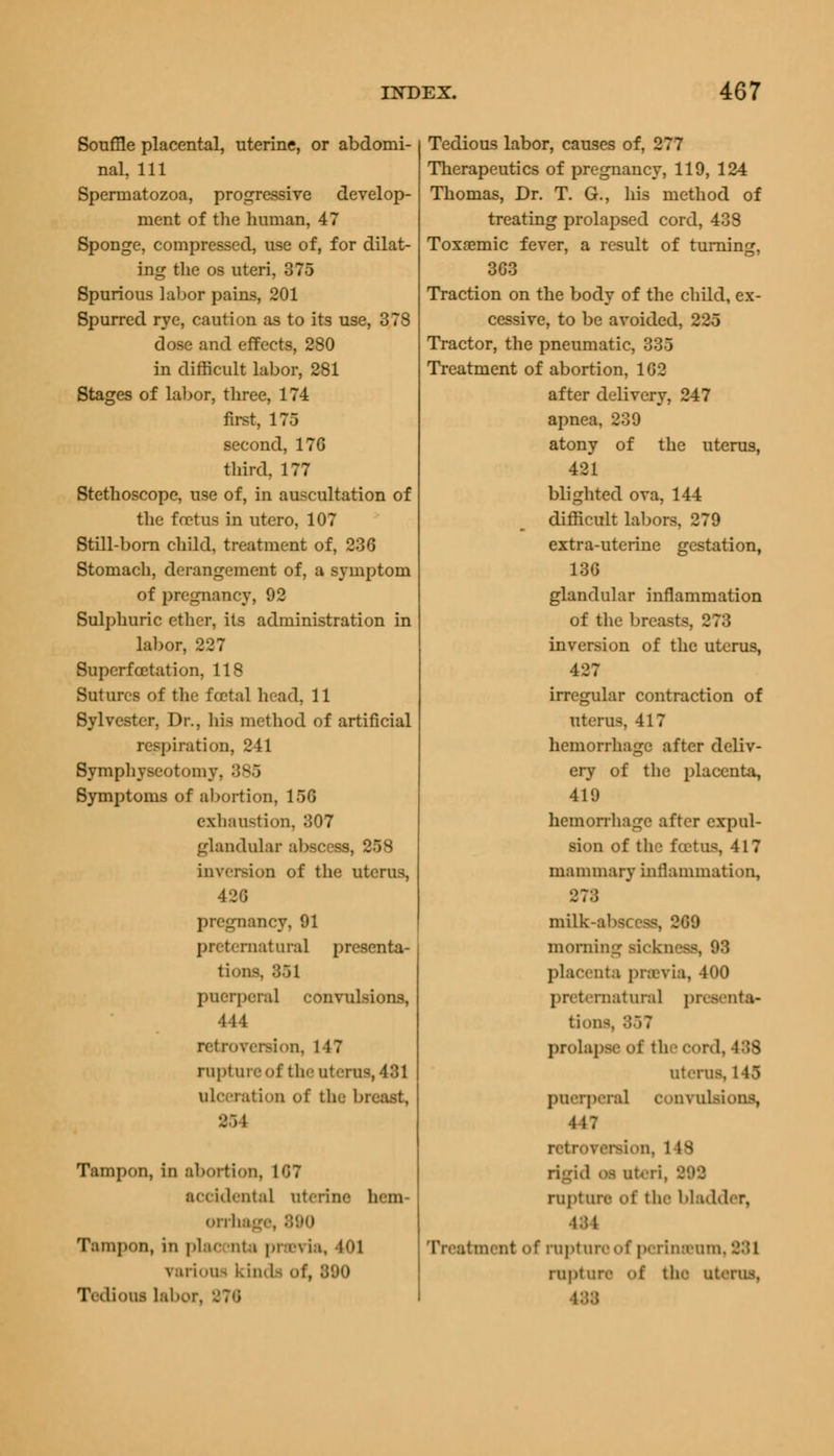 Souffle placental, uterine, or abdomi- nal, 111 Spermatozoa, progressive develop- ment of the human, 47 Sponge, compressed, use of, for dilat- ing the os uteri, 375 Spurious labor pains, 201 Spurred rye, caution as to its use, 378 dose and effects, 280 in difficult labor, 281 Stages of labor, three, 174 first, 175 second, 176 third, 177 Stethoscope, use of, in auscultation of the foetus in utero, 107 Still-born child, treatment of, 236 Stomach, derangement of, a symptom of pregnancy, 92 Sulphuric ether, its administration in labor, 227 Superfcetation, 118 Sutures of the foetal head, 11 Sylvester, Dr., his method of artificial respiration, 241 Symphyseotomy, 385 Symptoms of abortion, 15G exhaustion, 307 glandular abscess, 258 inversion of the uterus, 426 pregnancy, 91 preternatural presenta- tions :;.)i puerperal convulsions, 444 retroversion, 147 rapture of the uterus, 481 ulceration of the breast, 8S I Tampon, in abortion, 187 accidental aterine hem- orrhage, 890 Tampon, in plac nta previa, 401 various kinds of, • Tedious labor, Tedious labor, causes of, 277 Therapeutics of pregnancy, 119, 124 Thomas, Dr. T. G., his method of treating prolapsed cord, 438 Toxaemic fever, a result of turning, 3G3 Traction on the body of the child, ex- cessive, to be avoided, 225 Tractor, the pneumatic, 335 Treatment of abortion, 1G2 after delivery, 247 apnea, 239 atony of the uterus, 421 blighted ova, 144 difficult labors, 279 extra-uterine gestation, 136 glandular inflammation of the breasts, 878 inversion of the uterus, 427 irregular contraction of uterus, 417 hemorrhage after deliv- ery of the placenta, 419 hemorrhage after expul- sion of the foetus, 417 mammary inflammation, 878 milk-abscess, 269 morning rickneee, 93 placenta previa, 400 preternatural presenta* ttana prolapse of th cord, 488 uterus, 145 puerperal convulsions, 447 retroversion. 1 IS rigid oa ateri, rupture of the bladder, 484 Treatment of rapture of perinarom, 881 rupture of the uterus.