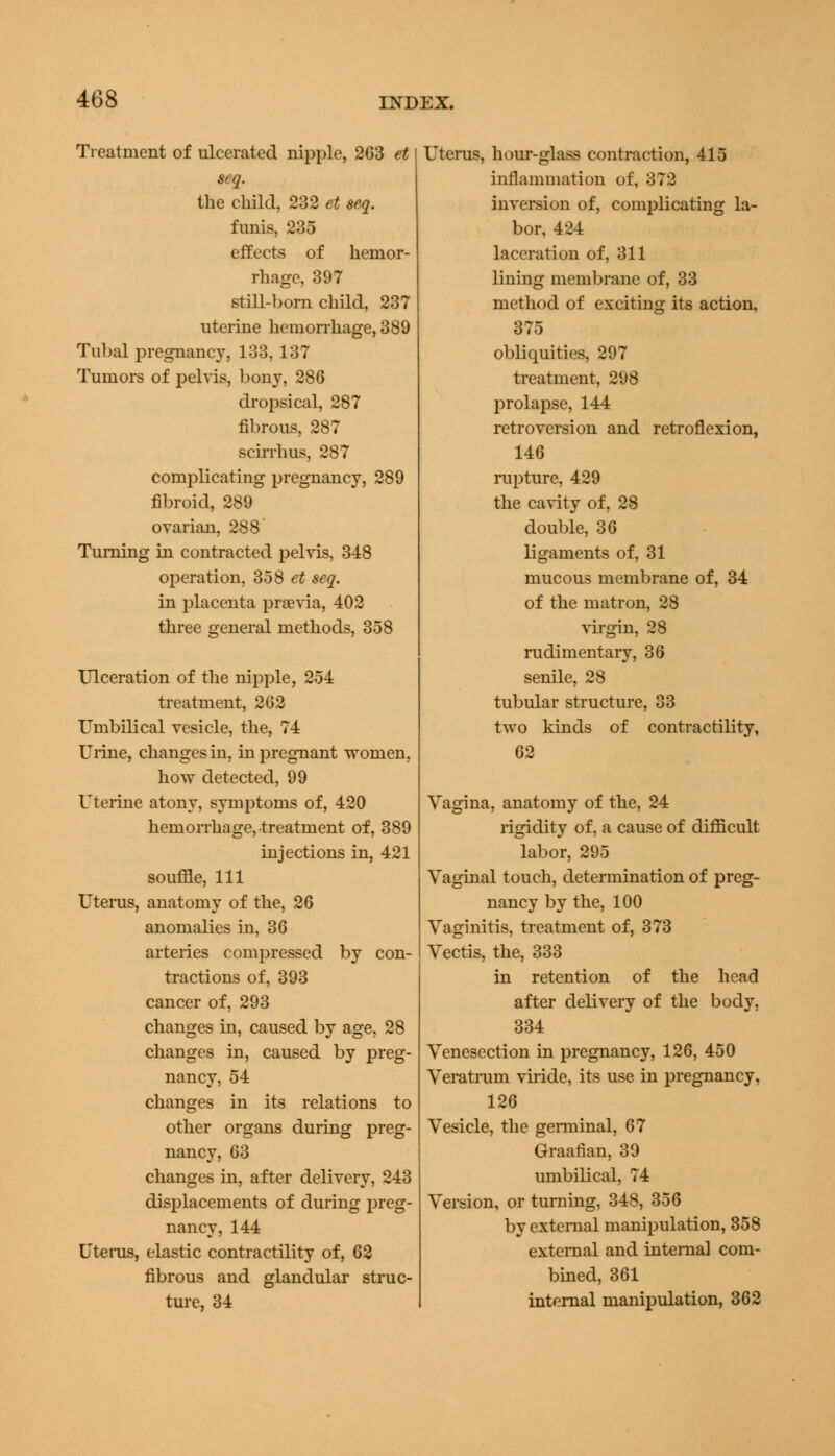 Treatment of ulcerated nipple, 263 et seq. the child, 232 et seq. funis, 235 effects of hemor- rhage, 397 still-born child, 237 uterine hemorrhage, 389 Tubal pregnancy, 133, 137 Tumors of pelvis, bony, 286 dropsical, 287 fibrous, 287 scirrhus, 287 complicating pregnancy, 289 fibroid, 289 ovarian, 288 Turning in contracted pelvis, 348 operation, 358 et seq. in placenta previa, 402 three general methods, 358 Ulceration of the nipple, 254 treatment, 262 Umbilical vesicle, the, 74 Urine, changes in, in pregnant women, how detected, 99 Uterine atony, symptoms of, 420 hemorrhage, treatment of, 389 injections in, 421 souffle, 111 Uterus, anatomy of the, 26 anomalies in, 36 arteries compressed by con- tractions of, 393 cancer of, 293 changes in, caused by age, 28 changes in, caused by preg- nancy, 54 changes in its relations to other organs during preg- nancy, 63 changes in, after delivery, 243 displacements of during preg- nancy, 144 Uterus, elastic contractility of, 62 fibrous and glandular struc- ture, 34 Uterus, hour-glass contraction, 415 inflammation of, 372 inversion of, complicating la- bor, 424 laceration of, 311 lining membrane of, 33 method of exciting its action, 375 obliquities, 297 treatment, 298 prolapse, 144 retroversion and retroflexion, 146 rupture, 429 the cavity of, 28 double, 36 ligaments of, 31 mucous membrane of, 34 of the matron, 28 virgin, 28 rudimentary, 36 senile, 28 tubular structure, 33 two kinds of contractility, 62 Vagina, anatomy of the, 24 rigidity of, a cause of difficult labor, 295 Vaginal touch, determination of preg- nancy by the, 100 Vaginitis, treatment of, 373 Vectis, the, 333 in retention of the head after delivery of the body, 334 Venesection in pregnancy, 126, 450 Veratrum viride, its use in pregnancy, 126 Vesicle, the germinal, 67 Graafian, 39 umbilical, 74 Version, or turning, 348, 356 by external manipulation, 358 external and internal com- bined, 361 internal manipulation, 362