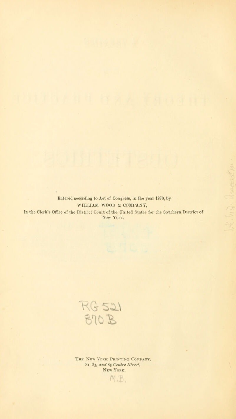 Entered according to Act of Congress, in the year 1870, by WILLIAM WOOD & COMPANT, In the Clerk's Office of the District Court of the United States for the Southern District of New York. Thk Ni'w Vokk Printing Company, 81, 83, and%i Centre St* New York.