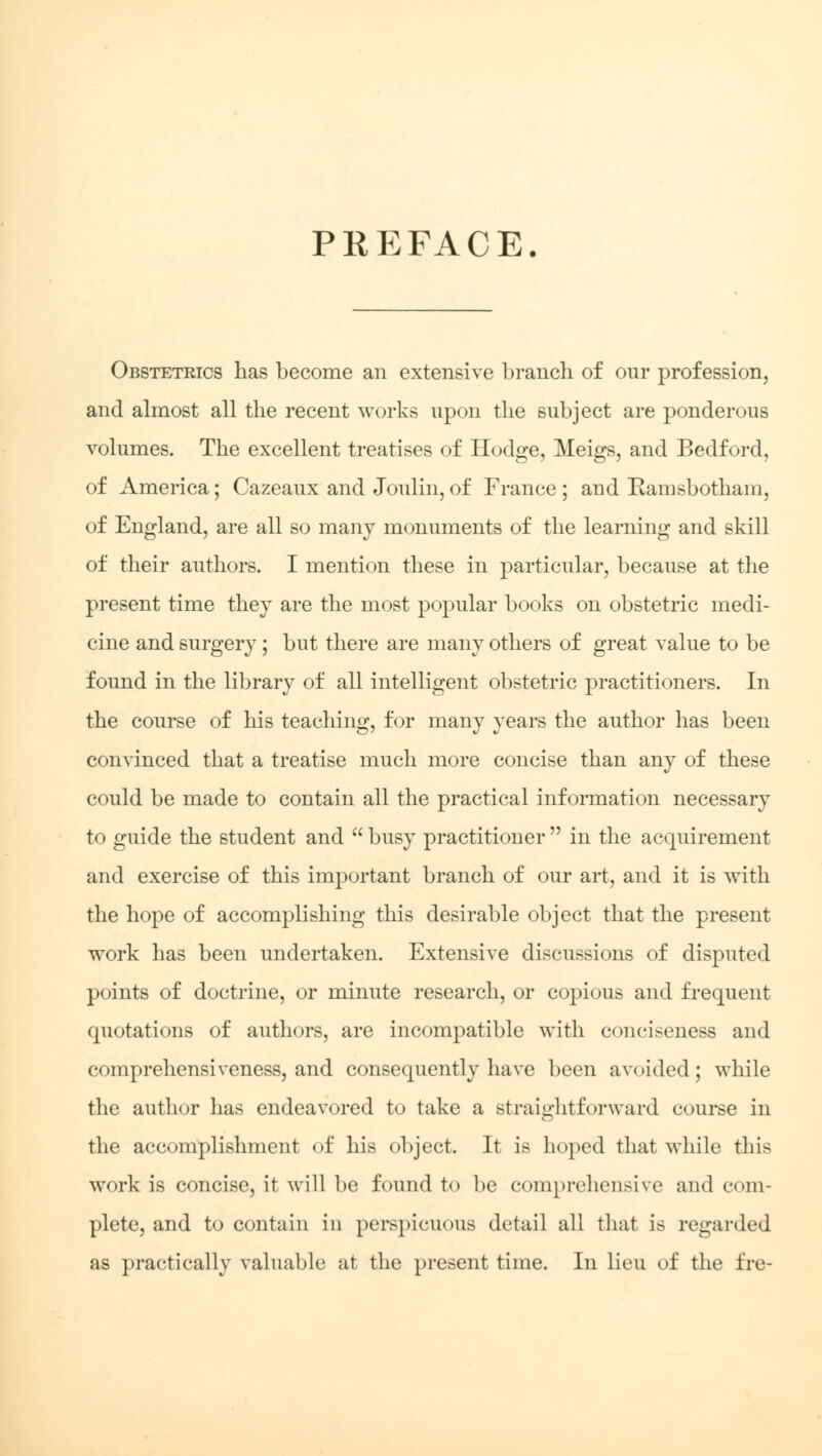 PREFACE. Obstetrics lias become an extensive branch of our profession, and almost all the recent works upon the subject are ponderous volumes. The excellent treatises of Hodge, Meigs, and Bedford, of America; Cazeaux and Joulin, of France ; and Ramsbotham, of England, are all so many monuments of the learning and skill of their authors. I mention these in particular, because at the present time they are the most popular books on obstetric medi- cine and surgery; but there are many others of great value to be found in the library of all intelligent obstetric practitioners. In the course of his teaching, for many years the author has been convinced that a treatise much more concise than any of these could be made to contain all the practical information necessary to guide the student and  busy practitioner  in the acquirement and exercise of this important branch of our art, and it is with the hope of accomplishing this desirable object that the present work has been undertaken. Extensive discussions of disputed points of doctrine, or minute research, or copious and frequent quotations of authors, are incompatible with conciseness and comprehensiveness, and consequently have been avoided; while the author has endeavored to take a straightforward course in the accomplishment of his object. It is hoped that while tlii> work is concise, it will be found to be comprehensive and com- plete, and to contain in perspicuous detail all that is regarded as practically valuable at the present time. In lieu of the fre-