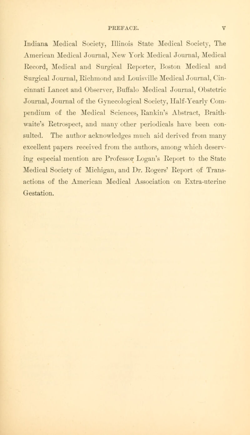 Indiana Medical Society, Illinois State Medical Society, The American Medical Journal, New York Medical Journal, Medical Record, Medical and Surgical Reporter, Boston Medical and Surgical Journal, Richmond and Louisville Medical Journal, Cin- cinnati Lancet and Observer, Buffalo Medical Journal, Obstetric Journal, Journal of the Gynecological Society, Half-Yearly Com- pendium of the Medical Sciences, Rankin's Abstract, Braith- waite's Retrospect, and many other periodicals have been con- sulted. The author acknowledges much aid derived from many excellent papers received from the authors, among which deserv- ing especial mention are Professor Logan's Report to the State Medical Society of Michigan, and Dr. Rogers' Report of Trans- actions of the American Medical Association on Extra-uterine Gestation.