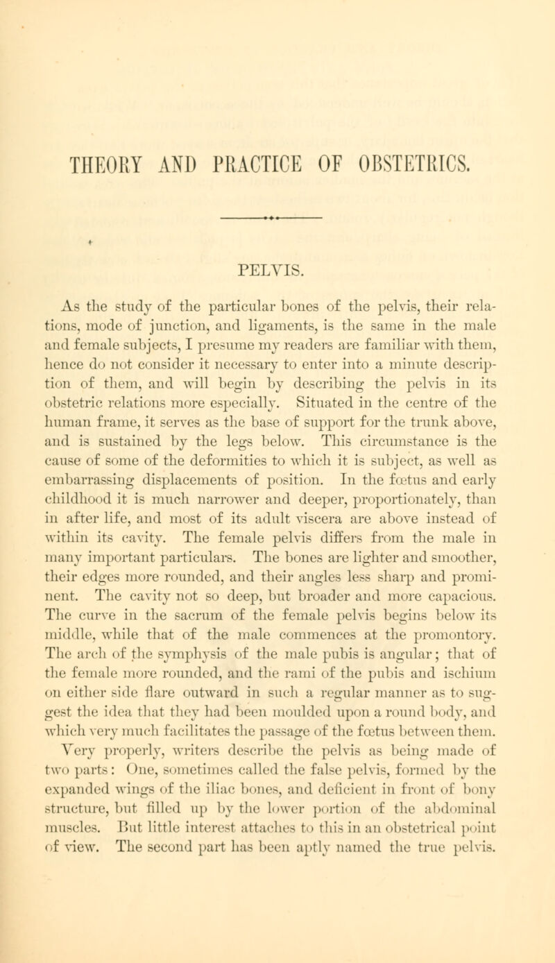 THEORY AND PRACTICE OF OBSTETRICS. PELYIS. As the study of the particular bones of the pelvis, their rela- tions, mode of junction, and ligaments, is the same in the male and female subjects, I presume my readers are familiar with them, hence do not consider it necessary to enter into a minute descrip- tion of them, and will begin by describing the pelvis in its obstetric relations more especially. Situated in the centre of the human frame, it serves as the base of support for the trunk above, and is sustained by the legs below. This circumstance is the cause of some of the deformities to which it is subject, as well as embarrassing displacements of position. In the foetus and early childhood it is much narrower and deeper, proportionately, than in after life, and most of its adult viscera are above instead of within its cavity. The female pelvis differs from the male in many important particulars. The bones are lighter and smoother, their edges more rounded, and their angles less sharp and promi- nent. The cavity not so deep, but broader and more capacious. The curve in the sacrum of the female pelvis begins below its middle, while that of the male commences at the promontory. The arch <>f the symphysis of the male pubis is angular; that of the female more rounded, and the rami of the pubis and ischium on either side flare outward in such a regular manner as to sug- gest the idea that they had been moulded upon a round body, and which very much facilitates the passage of the foetus between them. Very properly, writers describe the pelvis as being made of two parts: One, sometimes called the false pelvis, formed by the expanded wings of the iliac bones, and deficienl in front of bony structure, but tilled up by the lower portion of the abdominal muscles. But little interest attaches to this in an obstetrical point of view. The second part has been aptly named the true pelvis.