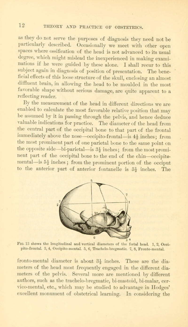 aa they do not serve the purposes of diagnosis they need not be particularly described. Occasionally we meet with other open spaces where ossification of the head is not advanced to its usual degree, which might mislead the inexperienced in making exami- nations if he were guided by these alone. I shall recur to this subject again in diagnosis of position of presentation. The bene- ficial effects of this loose structure of the skull, enclosing an almost diffluent brain, in allowing the head to be moulded in the most favorable shape without serious damage, are epiite apparent to a reflecting reader. By the measurement of the head in different directions we arc enabled to calculate the most favorable relative position that may be assumed by it in passing through the pelvis, and hence deduce valuable indications for practice. The diameter of the head from the central part of the occipital bone to that part of the frontal immediately above the nose—occipitofrontal—is 4J inches; from the most prominent part of one parietal bone to the same point on the opposite side—bi-parietal—is 3£ inches; from the most promi- nent part of the occipital bone to the end of the chin—occipito- mental—is 5-J inches; from the prominent portion of the occiput to the anterior part of anterior fontanelle is 3^ inches. The 8 4 PlO. L3 shows the longitudinal and vertical diameters of the foetal head. 1, 2, Occi- pitofrontal. .'J, 4, Occipito-mentaL 5, 6, Trachelo-brcgmatic. 7, 8, Fronto-mentaL fronto-mental diameter Lb about Z\ inches. These are the dia- meters of the head mosl frequently engaged in the different dia- meters of the pelvis. Several more are mentioned bj different authors, such as the trachelo-bregmatic, bi-mastoid, bi-malar, cer- vico-mental, etc., which may be studied to advantage in Eodges' excellent m< Miuineiit of obstetrical learning. In considering the