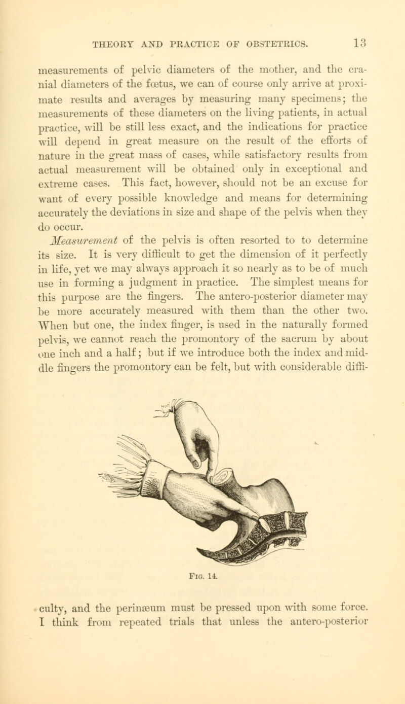 measurements of pelvic diameters of the mother, and the nial diameters of the foetus, we can of course only arrive at proxi- mate results and averages by measuring many specimens; the measurements of these diameters on the living patients, in actual practice, will be still less exact, and the indications for practice will depend in great measure on the result of the efforts of nature in the great mass of cases, while satisfactory results from actual measurement will be obtained only in exceptional and extreme cases. This fact, however, should not be an excuse for want of every possible knowledge and means for determining accurately the deviations in size and shape of the pelvis when they do occur. Measurement of the pelvis is often resorted to to determine its size. It is very difficult to get the dimension of it perfectly in life, yet we may always approach it so nearly as to be of much use in forming a judgment in practice. The simplest means for this purpose are the fingers. The antero-posterior diameter may be more accurately measured with them than the other two. When but one, the index finger, is used in the naturally formed pelvis, we cannot reach the promontory of the sacrum by about one inch and a half; but if we introduce both the index and mid- dle fingers the promontory can be felt, but w^ith considerable difii- Fio. 14. culty, and the perinaunn must be pressed upon with some force. I think from repeated trials that unless the antero-posterior