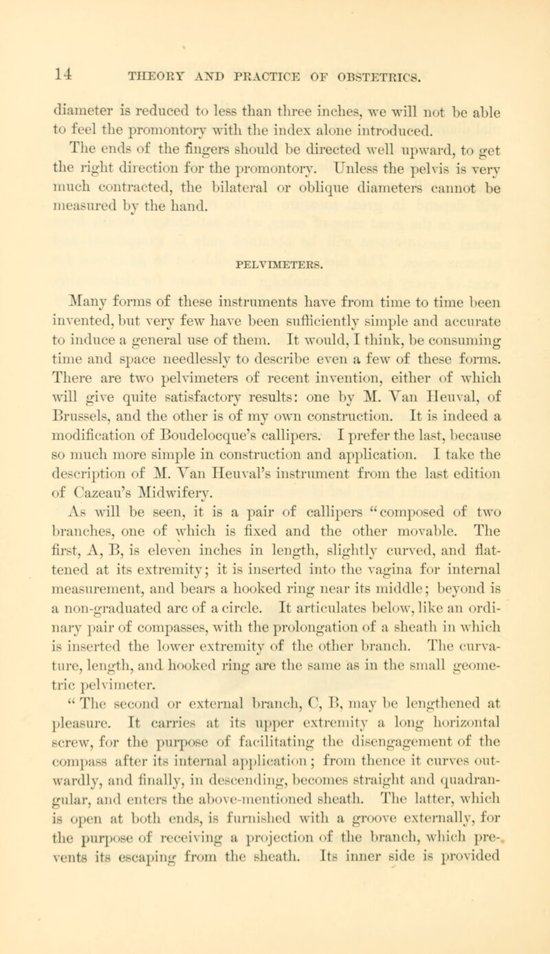 diameter is reduced to less than three inches, we will not be able to feel the promontory with the index alone introduced. The ends of the fingers should he directed well upward, to get the right direction for the promontory. Unless the pelvis is very much contracted, the bilateral or oblique diameters cannot be measured by the hand. PELVIMETERS. Many forms of these instruments have from time to time been invented, but very few have been sufficiently simple and accurate to induce a general use of them. It would, I think, be consuming time and space needlessly to describe even a few of these forms. There are two pelvimeters of recent invention, either of which will give quite satisfactory results: one by M. Van Heuval, of P.russels, and the other is of my own construction. It is indeed a modification of Boudelocque's callipers. I prefer the last, because so much more simple in construction and application. I take the description of M. Van Ileuval's instrument from the last edition of Cazeau's Midwifery. As will be seen, it is a pair of callipers composed of two branches, one of which is fixed and the other movable. The first, A, B, is eleven inches in length, slightly curved, and flat- tened at its extremity; it is inserted into the vagina for internal measurement, and bears a hooked ring near its middle; beyond is a 1 i<m-graduated arc of a circle. It articulates below, like an ordi- nary pair of compasses, with the prolongation of a sheath in which Is inserted the lower extremity of the other branch. The curva- ture, Length, and hooked ring are the same as iu the Bmal] geome- tric ]>cl\ imeter. The second or external branch, C, B, may be lengthened at pleasure. It carries :it its upper extremity a Long horizontal screw, Eor the purpose of facilitating the disengagement of the COmpaSS after it.- internal application ; from thence it curves out- wardly, and finally, in descending, becomes straight and quadran- gular, and enters the above mentioned sheath. The Latter, which LB (pen at both ends, is furnished with a groove externally, for the purpose of receiving a projection of the branch, which pre- vents its escaping from the sheath. Its inner side is provided