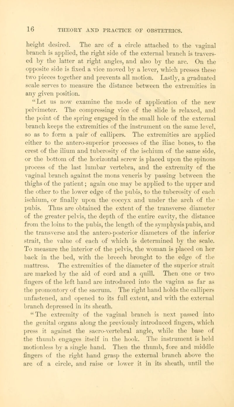 height desired. The arc of a circle attached to the vagina] branch is applied, the right side of the external branch is travers- ed by the latter at right angles, and also by the arc On the opposite side is fixed a vice moved by a lever, which presses these two nieces together and prevents all motion. Lastly, a graduated scale serves to measure the distance between the extremities in any given position. Let us dow examine the mode of application of the new pelvimeter. The compressing vice of the slide is relaxed, and the point of the spring engaged in the small hole of the external branch keeps the extremities of the instrument on the same level, so as to form a pair of callipers. The extremities are applied either to the antero-snperior processes of the iliac bones, to the crest of the ilium and tuberosity of the ischium of the same side, or the bottom of the horizontal screw is placed upon the spinous process of the last lumbar vertebra, and the extremity of the vaginal branch against the mons veneris by passing between the thighs of the patient; again one may be applied to the upper and the other to the lower edge of the pubis, to the tuberosity of each ischium, or finally upon the coccyx and under the arch of the pubis. Thus are obtained the extent of the transverse diameter of the greater pelvis, the depth of the entire cavity, the distance from the loins to the pubis, the length of the symphysis pubis, and the transverse and the antero-posterior diameters of the inferior strait, the value of each of which is determined by the scale. To measure the interior of the pelvis, the woman is placed on her hack in the bed, with the breech brought to the edge of the mattress. The extremities of the diameter of the superior strait are marked by the aid of cord and a quill. Then one or two fingers of the left hand arc introduced into the vagina as Ear as the promontory of the sacrum. The right hand holds the callipers unfastened, and opened to its full extent, and with tlu1 external branch depressed iii its sheath. The extremity of the vaginal branch is next passed into the genital organs along the previously introduced fingers, which pre— it against the BacrO-V.ertebral angle, while the base of the tlmnib engages itself in the hook. The instrument is held motionless by a single hand. Then the thumb, fore and middle linger- of the righl hand grasp the external branch above the arc of a circle, and raise or lower it in it> Bheath, until the